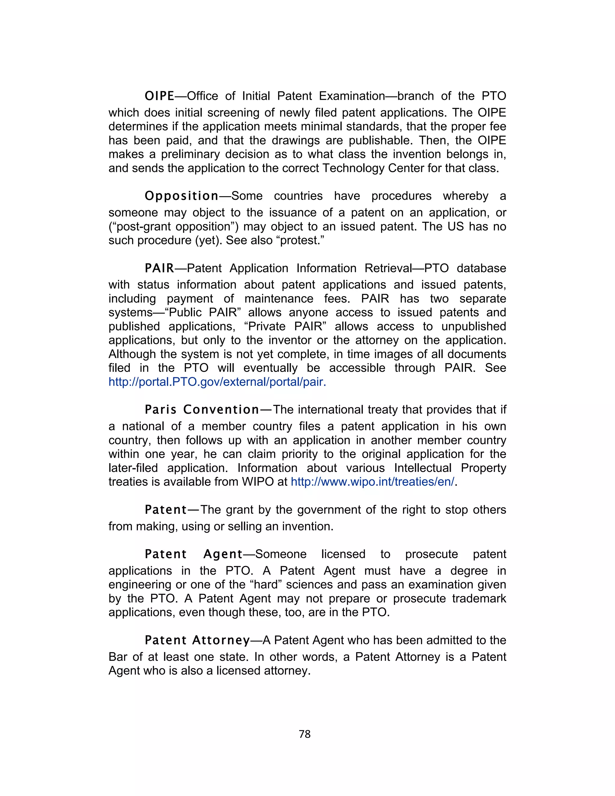 OIPE—Office of Initial Patent Examination—branch of the PTO
which does initial screening of newly filed patent applications. The OIPE
determines if the application meets minimal standards, that the proper fee
has been paid, and that the drawings are publishable. Then, the OIPE
makes a preliminary decision as to what class the invention belongs in,
and sends the application to the correct Technology Center for that class.

       Opposition—Some countries have procedures whereby a
someone may object to the issuance of a patent on an application, or
(“post-grant opposition”) may object to an issued patent. The US has no
such procedure (yet). See also “protest.”

        PAIR—Patent Application Information Retrieval—PTO database
with status information about patent applications and issued patents,
including payment of maintenance fees. PAIR has two separate
systems—“Public PAIR” allows anyone access to issued patents and
published applications, “Private PAIR” allows access to unpublished
applications, but only to the inventor or the attorney on the application.
Although the system is not yet complete, in time images of all documents
filed in the PTO will eventually be accessible through PAIR. See
http://portal.PTO.gov/external/portal/pair.

         Paris Convention—The international treaty that provides that if
a national of a member country files a patent application in his own
country, then follows up with an application in another member country
within one year, he can claim priority to the original application for the
later-filed application. Information about various Intellectual Property
treaties is available from WIPO at http://www.wipo.int/treaties/en/.

      Patent—The grant by the government of the right to stop others
from making, using or selling an invention.

       Patent Agent—Someone licensed to prosecute patent
applications in the PTO. A Patent Agent must have a degree in
engineering or one of the “hard” sciences and pass an examination given
by the PTO. A Patent Agent may not prepare or prosecute trademark
applications, even though these, too, are in the PTO.

      Patent Attorney—A Patent Agent who has been admitted to the
Bar of at least one state. In other words, a Patent Attorney is a Patent
Agent who is also a licensed attorney.




                                   78	
  
 