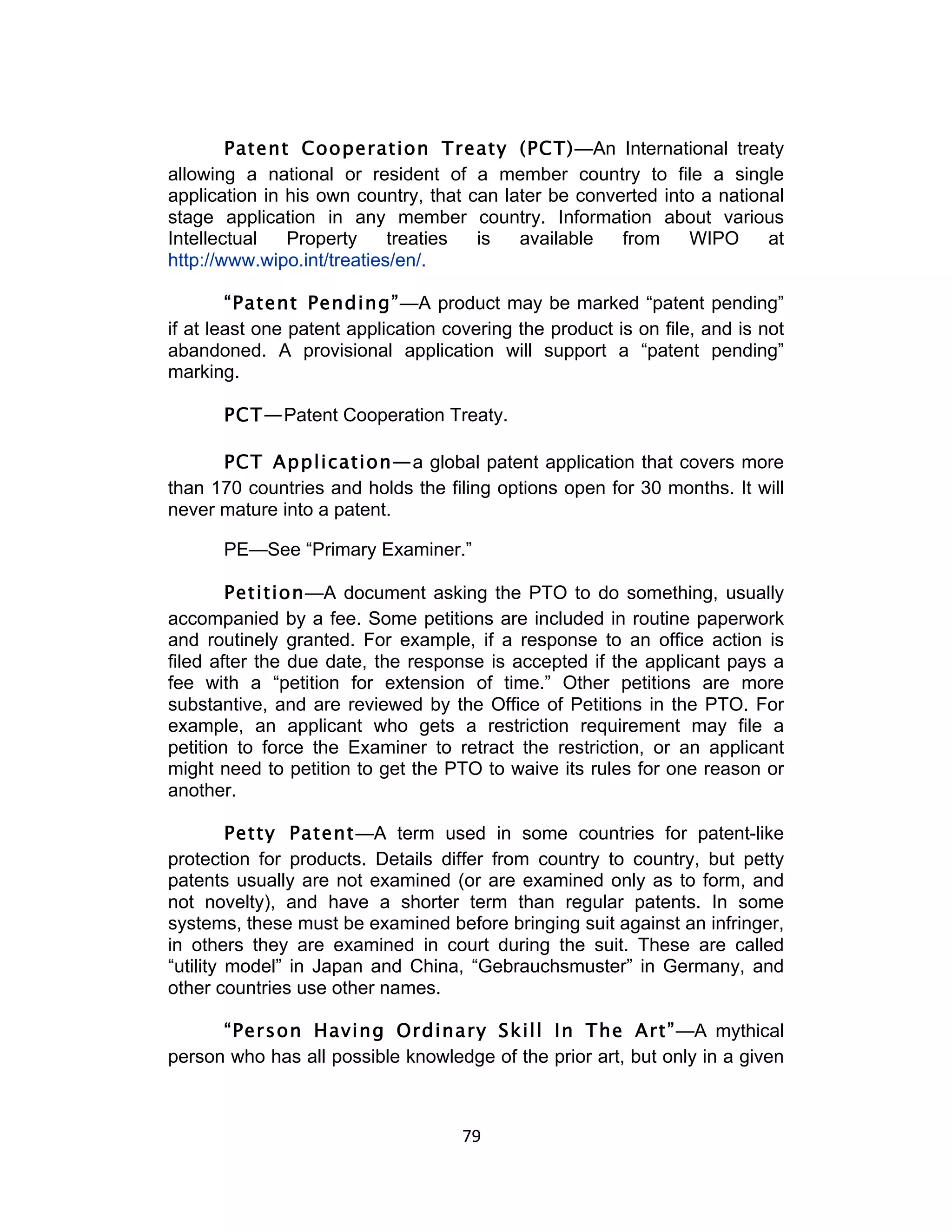 Patent Cooperation Treaty (PCT)—An International treaty
allowing a national or resident of a member country to file a single
application in his own country, that can later be converted into a national
stage application in any member country. Information about various
Intellectual   Property     treaties  is   available   from    WIPO      at
http://www.wipo.int/treaties/en/.

        “Patent Pending”—A product may be marked “patent pending”
if at least one patent application covering the product is on file, and is not
abandoned. A provisional application will support a “patent pending”
marking.

       PCT—Patent Cooperation Treaty.

      PCT Application—a global patent application that covers more
than 170 countries and holds the filing options open for 30 months. It will
never mature into a patent.

       PE—See “Primary Examiner.”

        Petition—A document asking the PTO to do something, usually
accompanied by a fee. Some petitions are included in routine paperwork
and routinely granted. For example, if a response to an office action is
filed after the due date, the response is accepted if the applicant pays a
fee with a “petition for extension of time.” Other petitions are more
substantive, and are reviewed by the Office of Petitions in the PTO. For
example, an applicant who gets a restriction requirement may file a
petition to force the Examiner to retract the restriction, or an applicant
might need to petition to get the PTO to waive its rules for one reason or
another.

         Petty Patent—A term used in some countries for patent-like
protection for products. Details differ from country to country, but petty
patents usually are not examined (or are examined only as to form, and
not novelty), and have a shorter term than regular patents. In some
systems, these must be examined before bringing suit against an infringer,
in others they are examined in court during the suit. These are called
“utility model” in Japan and China, “Gebrauchsmuster” in Germany, and
other countries use other names.

      “Person Having Ordinary Skill In The Art”—A mythical
person who has all possible knowledge of the prior art, but only in a given



                                     79	
  
 