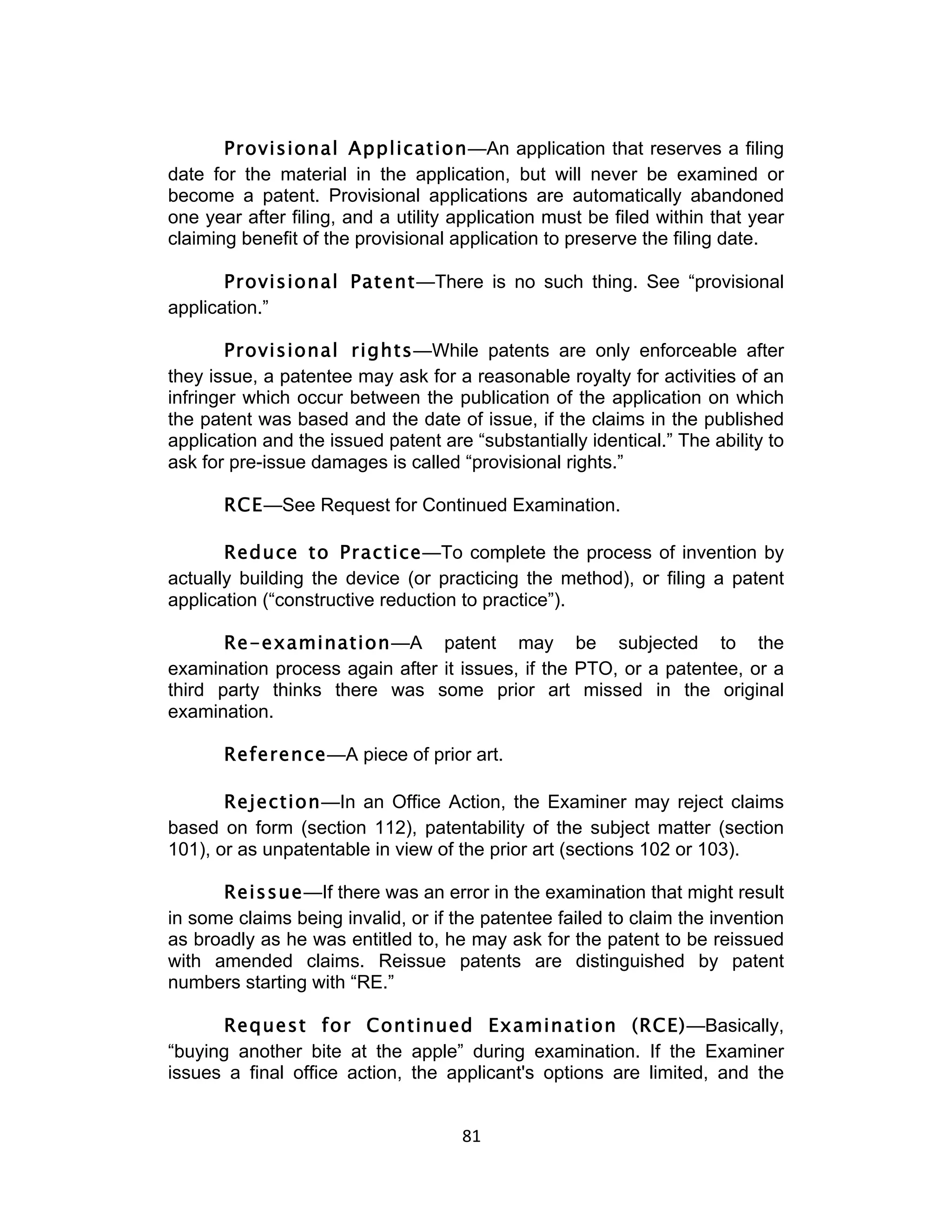 Provisional Application—An application that reserves a filing
date for the material in the application, but will never be examined or
become a patent. Provisional applications are automatically abandoned
one year after filing, and a utility application must be filed within that year
claiming benefit of the provisional application to preserve the filing date.

       Provisional Patent—There is no such thing. See “provisional
application.”

       Provisional rights—While patents are only enforceable after
they issue, a patentee may ask for a reasonable royalty for activities of an
infringer which occur between the publication of the application on which
the patent was based and the date of issue, if the claims in the published
application and the issued patent are “substantially identical.” The ability to
ask for pre-issue damages is called “provisional rights.”

       RCE—See Request for Continued Examination.

       Reduce to Practice—To complete the process of invention by
actually building the device (or practicing the method), or filing a patent
application (“constructive reduction to practice”).

       Re-examination—A patent may be subjected to the
examination process again after it issues, if the PTO, or a patentee, or a
third party thinks there was some prior art missed in the original
examination.

       Reference—A piece of prior art.

       Rejection—In an Office Action, the Examiner may reject claims
based on form (section 112), patentability of the subject matter (section
101), or as unpatentable in view of the prior art (sections 102 or 103).

      Reissue—If there was an error in the examination that might result
in some claims being invalid, or if the patentee failed to claim the invention
as broadly as he was entitled to, he may ask for the patent to be reissued
with amended claims. Reissue patents are distinguished by patent
numbers starting with “RE.”

      Request for Continued Examination (RCE)—Basically,
“buying another bite at the apple” during examination. If the Examiner
issues a final office action, the applicant's options are limited, and the


                                     81	
  
 