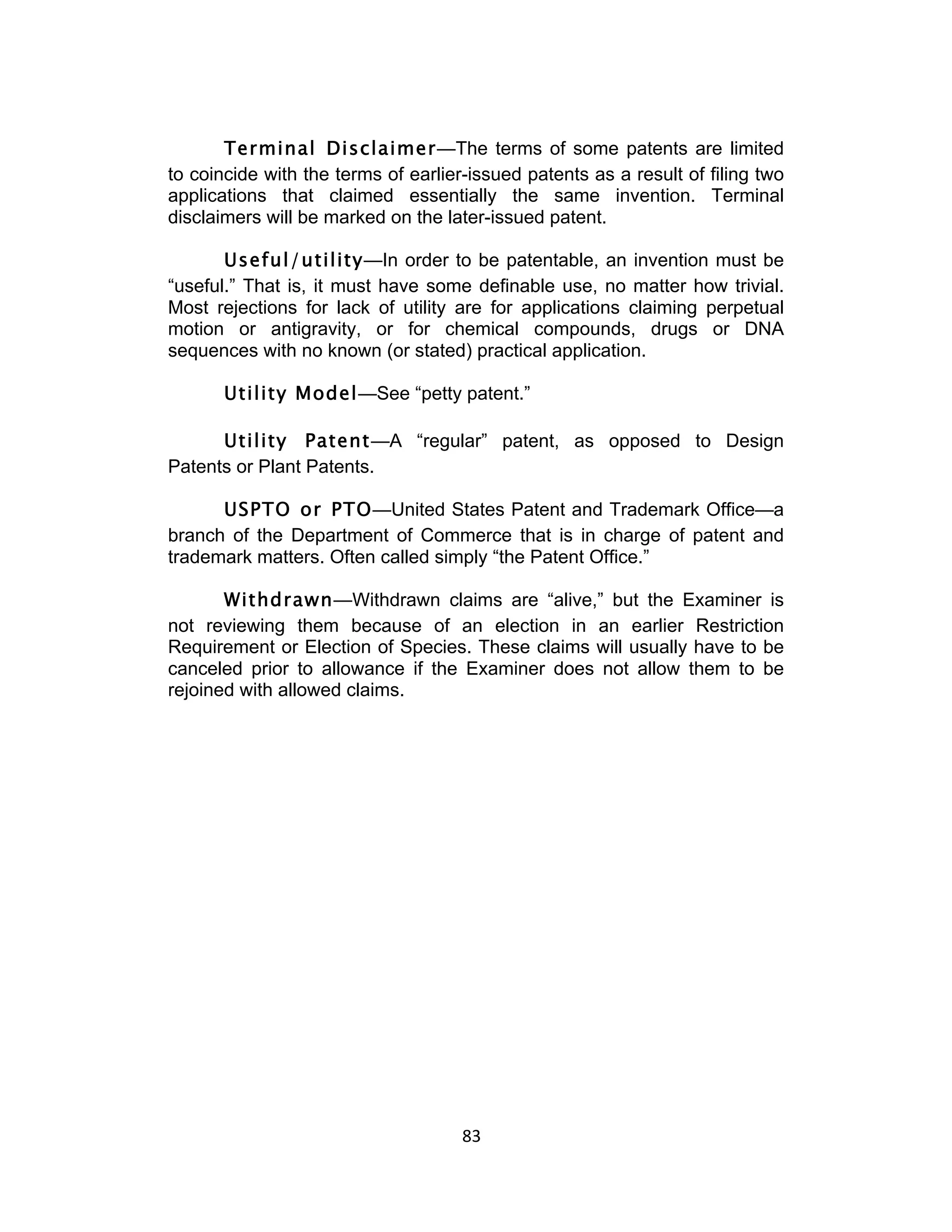 Terminal Disclaimer—The terms of some patents are limited
to coincide with the terms of earlier-issued patents as a result of filing two
applications that claimed essentially the same invention. Terminal
disclaimers will be marked on the later-issued patent.

       Useful/utility—In order to be patentable, an invention must be
“useful.” That is, it must have some definable use, no matter how trivial.
Most rejections for lack of utility are for applications claiming perpetual
motion or antigravity, or for chemical compounds, drugs or DNA
sequences with no known (or stated) practical application.

       Utility Model—See “petty patent.”

      Utility Patent—A “regular” patent, as opposed to Design
Patents or Plant Patents.

      USPTO or PTO—United States Patent and Trademark Office—a
branch of the Department of Commerce that is in charge of patent and
trademark matters. Often called simply “the Patent Office.”

       Withdrawn—Withdrawn claims are “alive,” but the Examiner is
not reviewing them because of an election in an earlier Restriction
Requirement or Election of Species. These claims will usually have to be
canceled prior to allowance if the Examiner does not allow them to be
rejoined with allowed claims.




                                     83	
  
 