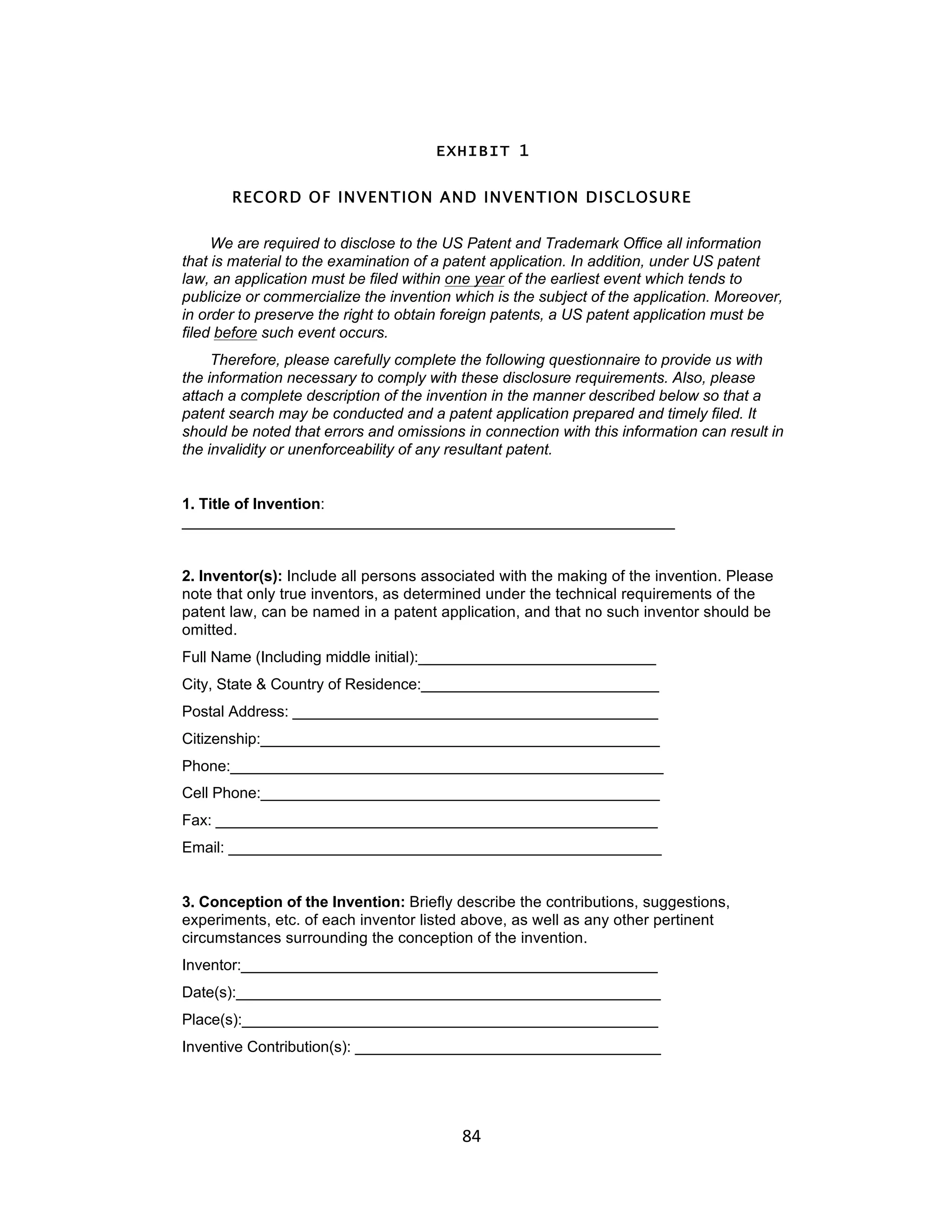 EXHIBIT 1


       RECORD OF INVENTION AND INVENTION DISCLOSURE

     We are required to disclose to the US Patent and Trademark Office all information
that is material to the examination of a patent application. In addition, under US patent
law, an application must be filed within one year of the earliest event which tends to
publicize or commercialize the invention which is the subject of the application. Moreover,
in order to preserve the right to obtain foreign patents, a US patent application must be
filed before such event occurs.
     Therefore, please carefully complete the following questionnaire to provide us with
the information necessary to comply with these disclosure requirements. Also, please
attach a complete description of the invention in the manner described below so that a
patent search may be conducted and a patent application prepared and timely filed. It
should be noted that errors and omissions in connection with this information can result in
the invalidity or unenforceability of any resultant patent.


1. Title of Invention:
__________________________________________________________


2. Inventor(s): Include all persons associated with the making of the invention. Please
note that only true inventors, as determined under the technical requirements of the
patent law, can be named in a patent application, and that no such inventor should be
omitted.
Full Name (Including middle initial):____________________________
City, State & Country of Residence:____________________________
Postal Address: ___________________________________________
Citizenship:_______________________________________________
Phone:___________________________________________________
Cell Phone:_______________________________________________
Fax: ____________________________________________________
Email: ___________________________________________________


3. Conception of the Invention: Briefly describe the contributions, suggestions,
experiments, etc. of each inventor listed above, as well as any other pertinent
circumstances surrounding the conception of the invention.
Inventor:_________________________________________________
Date(s):__________________________________________________
Place(s):_________________________________________________
Inventive Contribution(s): ____________________________________




                                          84	
  
 