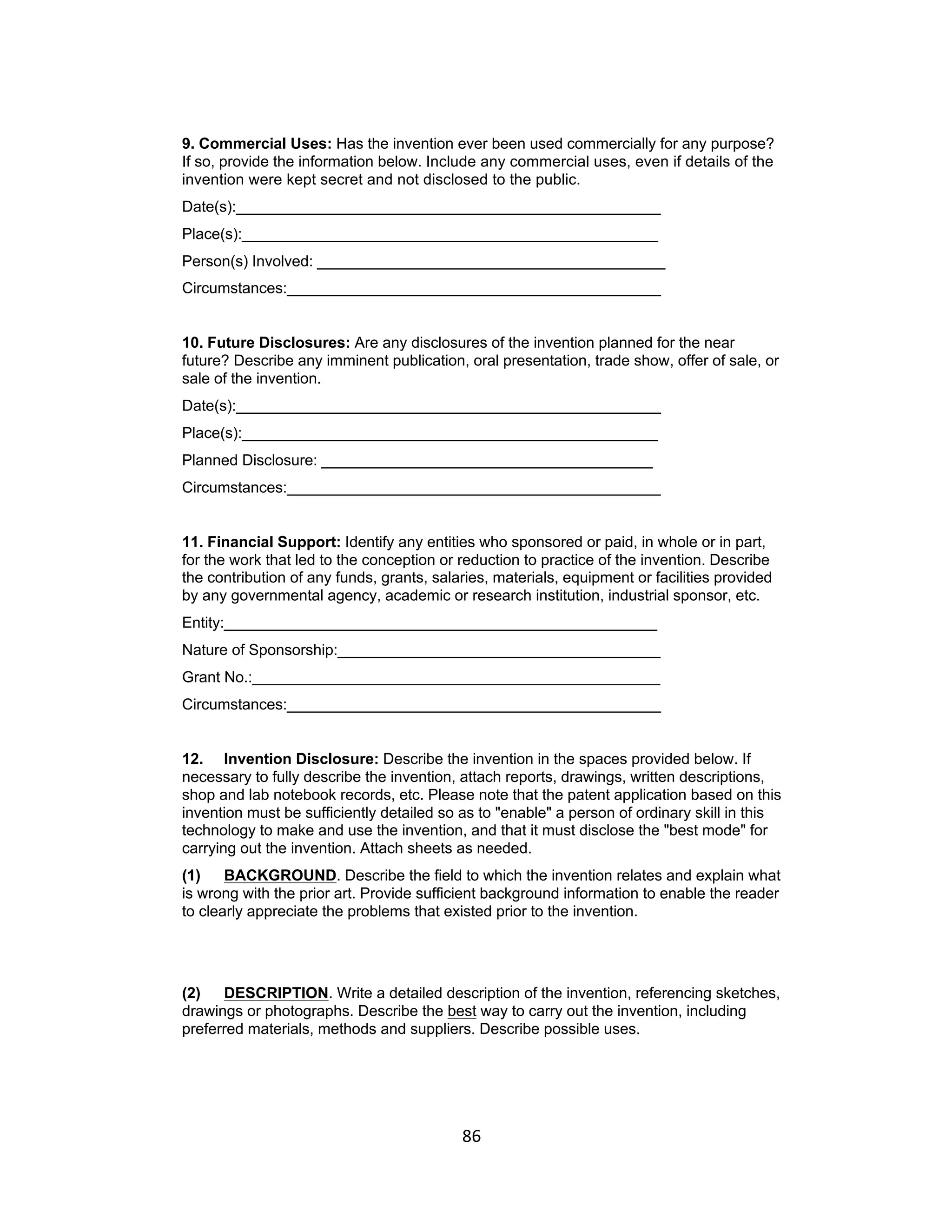 9. Commercial Uses: Has the invention ever been used commercially for any purpose?
If so, provide the information below. Include any commercial uses, even if details of the
invention were kept secret and not disclosed to the public.
Date(s):__________________________________________________
Place(s):_________________________________________________
Person(s) Involved: _________________________________________
Circumstances:____________________________________________


10. Future Disclosures: Are any disclosures of the invention planned for the near
future? Describe any imminent publication, oral presentation, trade show, offer of sale, or
sale of the invention.
Date(s):__________________________________________________
Place(s):_________________________________________________
Planned Disclosure: _______________________________________
Circumstances:____________________________________________


11. Financial Support: Identify any entities who sponsored or paid, in whole or in part,
for the work that led to the conception or reduction to practice of the invention. Describe
the contribution of any funds, grants, salaries, materials, equipment or facilities provided
by any governmental agency, academic or research institution, industrial sponsor, etc.
Entity:___________________________________________________
Nature of Sponsorship:______________________________________
Grant No.:________________________________________________
Circumstances:____________________________________________


12. Invention Disclosure: Describe the invention in the spaces provided below. If
necessary to fully describe the invention, attach reports, drawings, written descriptions,
shop and lab notebook records, etc. Please note that the patent application based on this
invention must be sufficiently detailed so as to "enable" a person of ordinary skill in this
technology to make and use the invention, and that it must disclose the "best mode" for
carrying out the invention. Attach sheets as needed.
(1)    BACKGROUND. Describe the field to which the invention relates and explain what
is wrong with the prior art. Provide sufficient background information to enable the reader
to clearly appreciate the problems that existed prior to the invention.




(2)   DESCRIPTION. Write a detailed description of the invention, referencing sketches,
drawings or photographs. Describe the best way to carry out the invention, including
preferred materials, methods and suppliers. Describe possible uses.




                                           86	
  
 