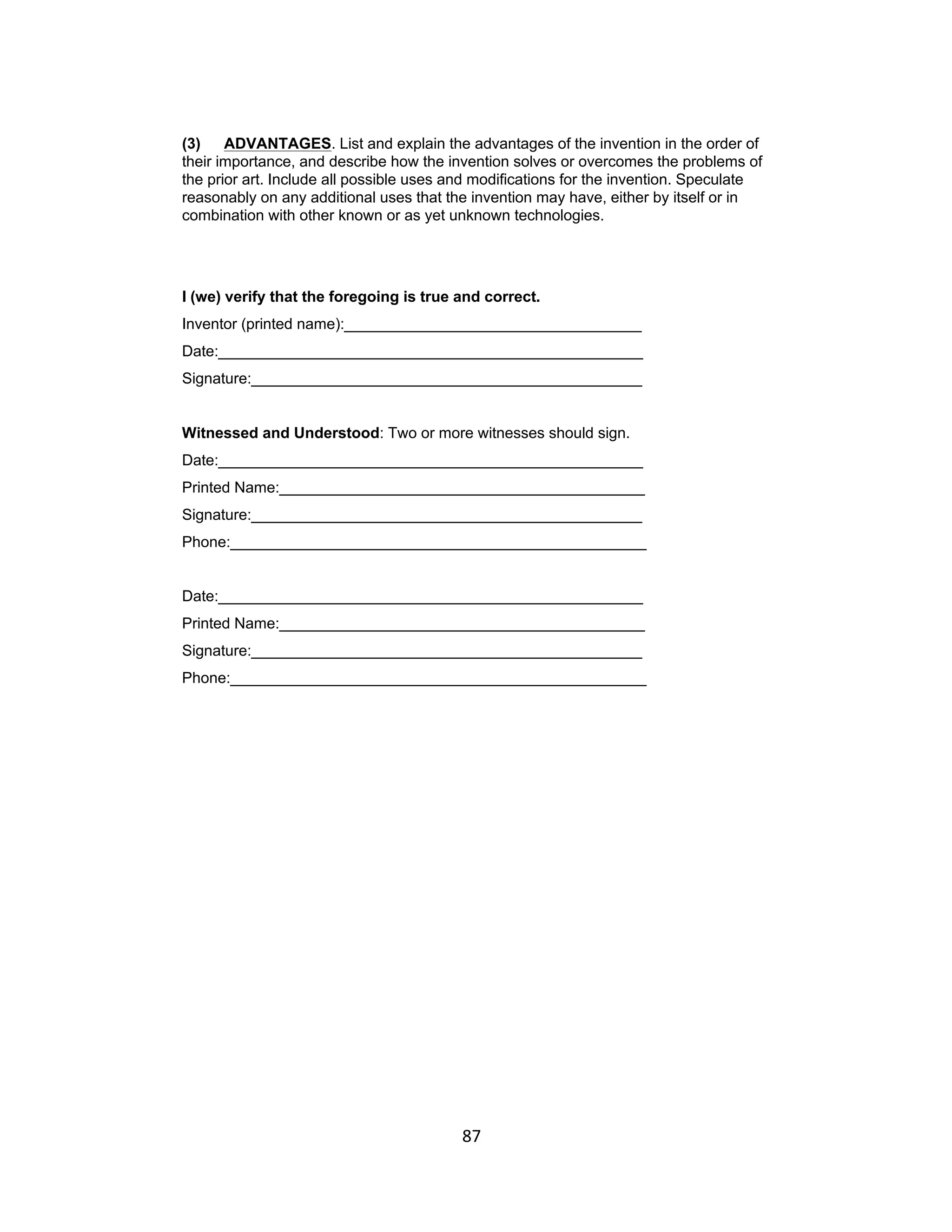 (3)    ADVANTAGES. List and explain the advantages of the invention in the order of
their importance, and describe how the invention solves or overcomes the problems of
the prior art. Include all possible uses and modifications for the invention. Speculate
reasonably on any additional uses that the invention may have, either by itself or in
combination with other known or as yet unknown technologies.




I (we) verify that the foregoing is true and correct.
Inventor (printed name):___________________________________
Date:__________________________________________________
Signature:______________________________________________


Witnessed and Understood: Two or more witnesses should sign.
Date:__________________________________________________
Printed Name:___________________________________________
Signature:______________________________________________
Phone:_________________________________________________


Date:__________________________________________________
Printed Name:___________________________________________
Signature:______________________________________________
Phone:_________________________________________________




                                          87	
  
 