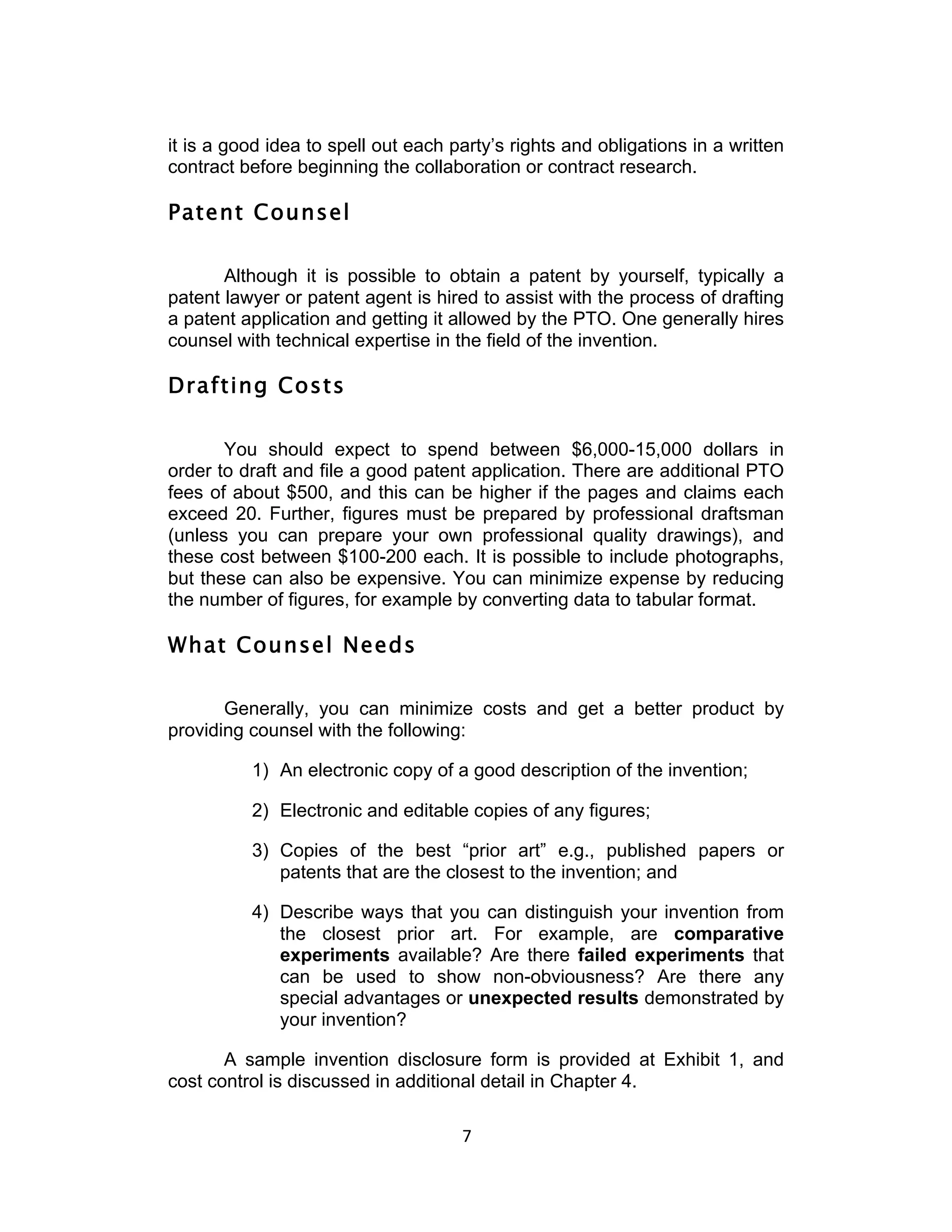 it is a good idea to spell out each party’s rights and obligations in a written
contract before beginning the collaboration or contract research.

Patent Counsel

       Although it is possible to obtain a patent by yourself, typically a
patent lawyer or patent agent is hired to assist with the process of drafting
a patent application and getting it allowed by the PTO. One generally hires
counsel with technical expertise in the field of the invention.

Drafting Costs

       You should expect to spend between $6,000-15,000 dollars in
order to draft and file a good patent application. There are additional PTO
fees of about $500, and this can be higher if the pages and claims each
exceed 20. Further, figures must be prepared by professional draftsman
(unless you can prepare your own professional quality drawings), and
these cost between $100-200 each. It is possible to include photographs,
but these can also be expensive. You can minimize expense by reducing
the number of figures, for example by converting data to tabular format.

What Counsel Needs

       Generally, you can minimize costs and get a better product by
providing counsel with the following:

          1) An electronic copy of a good description of the invention;

          2) Electronic and editable copies of any figures;

          3) Copies of the best “prior art” e.g., published papers or
             patents that are the closest to the invention; and

          4) Describe ways that you can distinguish your invention from
             the closest prior art. For example, are comparative
             experiments available? Are there failed experiments that
             can be used to show non-obviousness? Are there any
             special advantages or unexpected results demonstrated by
             your invention?

       A sample invention disclosure form is provided at Exhibit 1, and
cost control is discussed in additional detail in Chapter 4.

                                     7	
  
 