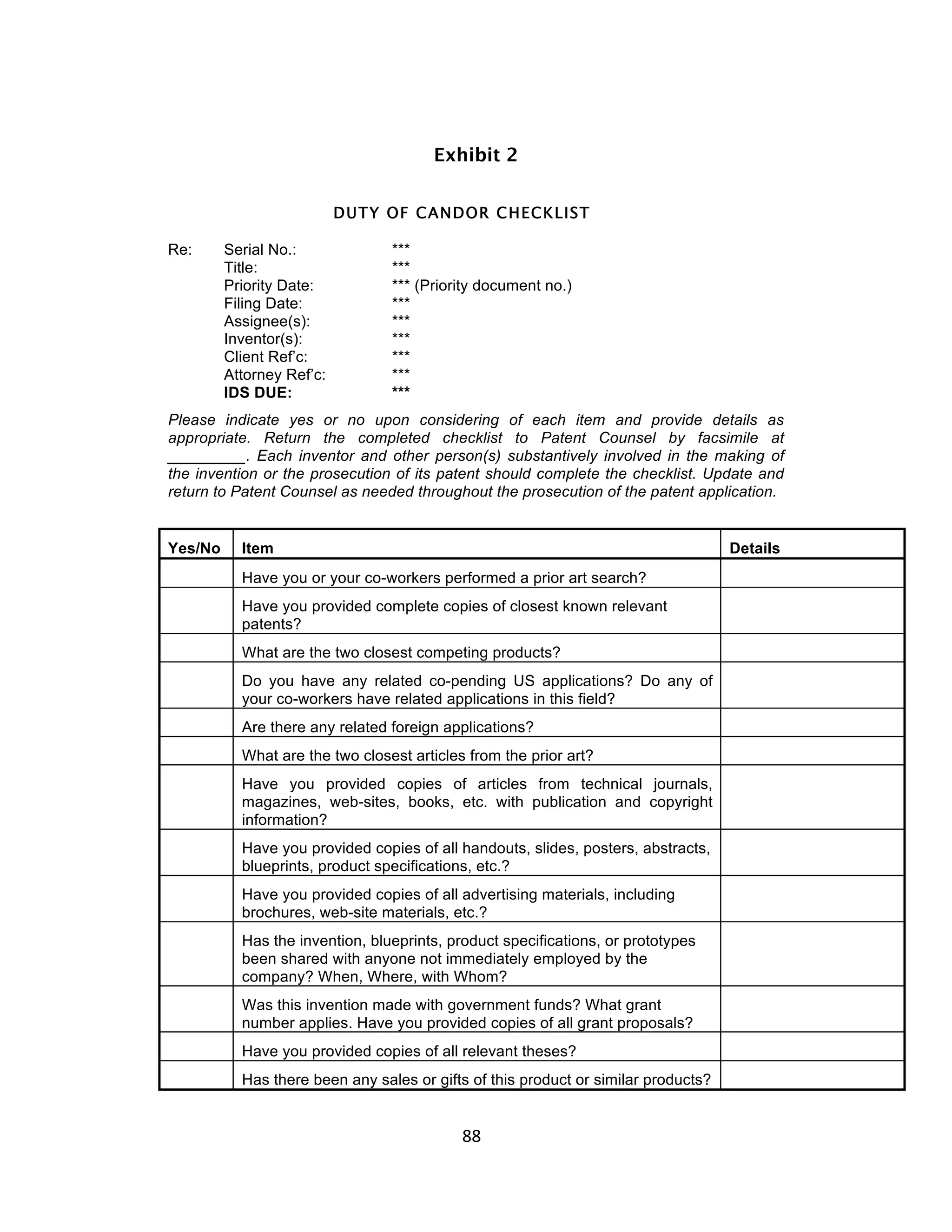 Exhibit 2


                           DUTY OF CANDOR CHECKLIST

Re:      Serial No.:             ***
         Title:                  ***
         Priority Date:          *** (Priority document no.)
         Filing Date:            ***
         Assignee(s):            ***
         Inventor(s):            ***
         Client Ref’c:           ***
         Attorney Ref’c:         ***
         IDS DUE:                ***
Please indicate yes or no upon considering of each item and provide details as
appropriate. Return the completed checklist to Patent Counsel by facsimile at
_________. Each inventor and other person(s) substantively involved in the making of
the invention or the prosecution of its patent should complete the checklist. Update and
return to Patent Counsel as needed throughout the prosecution of the patent application.


Yes/No     Item                                                                     Details
           Have you or your co-workers performed a prior art search?
           Have you provided complete copies of closest known relevant
           patents?
           What are the two closest competing products?
           Do you have any related co-pending US applications? Do any of
           your co-workers have related applications in this field?
           Are there any related foreign applications?
           What are the two closest articles from the prior art?
           Have you provided copies of articles from technical journals,
           magazines, web-sites, books, etc. with publication and copyright
           information?
           Have you provided copies of all handouts, slides, posters, abstracts,
           blueprints, product specifications, etc.?
           Have you provided copies of all advertising materials, including
           brochures, web-site materials, etc.?
           Has the invention, blueprints, product specifications, or prototypes
           been shared with anyone not immediately employed by the
           company? When, Where, with Whom?
           Was this invention made with government funds? What grant
           number applies. Have you provided copies of all grant proposals?
           Have you provided copies of all relevant theses?
           Has there been any sales or gifts of this product or similar products?


                                            88	
  
 