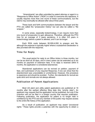“Amendments” are often submitted by patent attorney or agent in a
“Response to Office Action” (“ROA”) in order to overcome the rejections. It
usually requires more than one round of these communications, but the
claims may eventually be allowed after about three years.

     These back and forth communications between the lawyer and the
PTO are called the “prosecution history” but can also be called a “file
wrapper.”

       In some areas, especially biotechnology, it can require more than
one round of prosecution to gain allowance. Therefore, although the PTO
tries for an average of 3 years pendency, it is often 5-6 years in
biotechnology before a patent is allowed, and it can be longer.

       Each ROA costs between $2,000-4,000 to prepare and file,
although the expense is typically higher where a substantive Declaration is
also provided with the response.

Time for Reply

      The usual period for reply to an Office Action is three months, but
can be as short as 30 days, and in many cases can be extended up to six
months on payment of extension fees. If no reply is received within 6
months, the application is considered abandoned.

       Abandoned applications can be revived on petition, payment of
fees, and submission of any required Response, if one can show that the
abandonment was unavoidable or unintentional. However, this procedure
is expensive and should be avoided. Further, the standards for revival are
quite strict and revivals are not always allowed.

Publication of Patent Applications

       Most US plant and utility patent applications are published at 18
months after the earliest effective filing date (the “priority date”). An
applicant may request that the application not be published, but only if the
invention will not be filed in a foreign country that requires publication.
Following publication, the application for patent is no longer held in
confidence by the PTO and any member of the public may request access
to the entire file history of the application.

        As a result of publication, an applicant may assert “provisional
rights.” These rights provide a patentee with the opportunity to obtain a


                                    9	
  
 