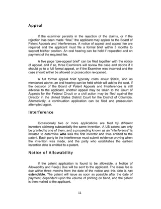 Appeal

        If the examiner persists in the rejection of the claims, or if the
rejection has been made “final,” the applicant may appeal to the Board of
Patent Appeals and Interferences. A notice of appeal and appeal fee are
required and the applicant must file a formal brief within 3 months to
support his/her position. An oral hearing can be held if requested and on
payment of the required fee.

      A five page “pre-appeal brief” can be filed together with the notice
of appeal, and if so, three Examiners will review the case and decide if it
should go to a full formal appeal, or if the Examiner was incorrect and the
case should either be allowed or prosecution re-opened.

       A full formal appeal brief typically costs about $5000, and as
mentioned above, an oral hearing can be held which will add to the cost. If
the decision of the Board of Patent Appeals and Interferences is still
adverse to the applicant, another appeal may be taken to the Court of
Appeals for the Federal Circuit or a civil action may be filed against the
Director in the United States District Court for the District of Columbia.
Alternatively, a continuation application can be filed and prosecution
attempted again.

Interference

        Occasionally two or more applications are filed by different
inventors claiming substantially the same invention. A US patent can only
be granted to one of them, and a proceeding known as an “interference” is
initiated to determine who was the first inventor and thus entitled to the
patent. Each party to the interference must submit evidence proving when
the invention was made, and the party who establishes the earliest
invention date is entitled to a patent.

Notice of Allowability

       If the patent application is found to be allowable, a Notice of
Allowability and Fee(s) Due will be sent to the applicant. The issue fee is
due within three months from the date of the notice and this date is not
extendable. The patent will issue as soon as possible after the date of
payment, dependent upon the volume of printing on hand, and the patent
is then mailed to the applicant.


                                   11	
  
 