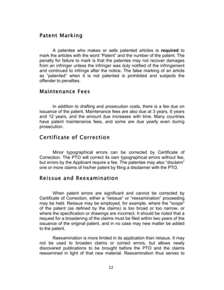 Patent Marking

       A patentee who makes or sells patented articles is required to
mark the articles with the word “Patent” and the number of the patent. The
penalty for failure to mark is that the patentee may not recover damages
from an infringer unless the infringer was duly notified of the infringement
and continued to infringe after the notice. The false marking of an article
as “patented” when it is not patented is prohibited and subjects the
offender to penalties.

Maintenance Fees

      In addition to drafting and prosecution costs, there is a fee due on
issuance of the patent. Maintenance fees are also due at 3 years, 6 years
and 12 years, and the amount due increases with time. Many countries
have patent maintenance fees, and some are due yearly even during
prosecution.

Certificate of Correction

       Minor typographical errors can be corrected by Certificate of
Correction. The PTO will correct its own typographical errors without fee,
but errors by the Applicant require a fee. The patentee may also “disclaim”
one or more claims of his/her patent by filing a disclaimer with the PTO.

Reissue and Reexamination

        When patent errors are significant and cannot be corrected by
Certificate of Correction, either a “reissue” or “reexamination” proceeding
may be held. Reissue may be employed, for example, where the "scope"
of the patent (as defined by the claims) is too broad or too narrow, or
where the specification or drawings are incorrect. It should be noted that a
request for a broadening of the claims must be filed within two years of the
issuance of the original patent, and in no case may new matter be added
to the patent.

      Reexamination is more limited in its application than reissue. It may
not be used to broaden claims or correct errors, but allows newly
discovered publications to be brought before the PTO and the claims
reexamined in light of that new material. Reexamination thus serves to


                                    12	
  
 