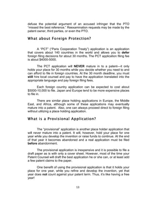 defuse the potential argument of an accused infringer that the PTO
“missed the best reference.” Reexamination requests may be made by the
patent owner, third parties, or even the PTO.

What about Foreign Protection?

       A “PCT” (“Paris Cooperation Treaty”) application is an application
that covers about 140 countries in the world and allows you to defer
foreign filing decisions for about 30 months. The PCT application filing fee
is about $4000-5000.

        The PCT application will NEVER mature in to a patent—it only
holds your place for 30 months while you decide whether you need to and
can afford to file in foreign countries. At the 30 month deadline, you must
still hire local counsel and pay to have the application translated into the
appropriate language and pay foreign filing fees.

         Each foreign country application can be expected to cost about
$5000-10,000 to file. Japan and Europe tend to be more expensive places
to file in.

      There are similar place holding applications in Europe, the Middle
East, and Africa, although some of these applications may eventually
mature into a patent. Also, one can always proceed direct to foreign filing
without utilizing a place holding application.

What is a Provisional Application?

       The “provisional” application is another place holder application that
will never mature into a patent. It will, however, hold your place for one
year while you develop the invention or raise funds to continue. At the end
of that year it becomes abandoned and a real application must be filed
before abandonment.

       The provisional application is inexpensive and it is possible to file a
draft paper as is with only a cover sheet. However, most of the time your
Patent Counsel will draft the best application he or she can, or at least add
a few patent claims to the paper.

       One benefit of using the provisional application is that it holds your
place for one year, while you refine and develop the invention, yet that
year does not count against your patent term. Thus, it’s like having a free
year!


                                     13	
  
 