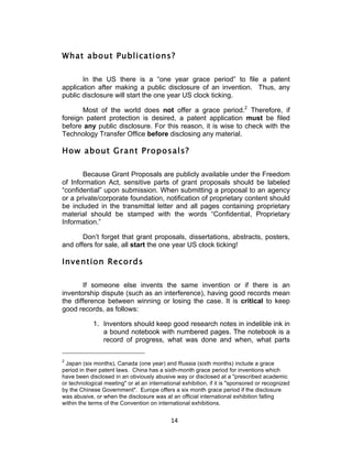 What about Publications?

       In the US there is a “one year grace period” to file a patent
application after making a public disclosure of an invention. Thus, any
public disclosure will start the one year US clock ticking.

       Most of the world does not offer a grace period.2 Therefore, if
foreign patent protection is desired, a patent application must be filed
before any public disclosure. For this reason, it is wise to check with the
Technology Transfer Office before disclosing any material.

How about Grant Proposals?

       Because Grant Proposals are publicly available under the Freedom
of Information Act, sensitive parts of grant proposals should be labeled
“confidential” upon submission. When submitting a proposal to an agency
or a private/corporate foundation, notification of proprietary content should
be included in the transmittal letter and all pages containing proprietary
material should be stamped with the words “Confidential, Proprietary
Information.”

       Don’t forget that grant proposals, dissertations, abstracts, posters,
and offers for sale, all start the one year US clock ticking!

Invention Records

       If someone else invents the same invention or if there is an
inventorship dispute (such as an interference), having good records mean
the difference between winning or losing the case. It is critical to keep
good records, as follows:

            1. Inventors should keep good research notes in indelible ink in
               a bound notebook with numbered pages. The notebook is a
               record of progress, what was done and when, what parts

2
 Japan (six months), Canada (one year) and Russia (sixth months) include a grace
period in their patent laws. China has a sixth-month grace period for inventions which
have been disclosed in an obviously abusive way or disclosed at a "prescribed academic
or technological meeting" or at an international exhibition, if it is "sponsored or recognized
by the Chinese Government". Europe offers a six month grace period if the disclosure
was abusive, or when the disclosure was at an official international exhibition falling
within the terms of the Convention on international exhibitions.


                                            14	
  
 