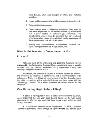 were bought, what was thought of when, and includes
             sketches.

          2. Leave no blank pages or large blank spaces in the notebook.

          3. Date and initial every page.

          4. Courts always want corroborating witnesses. They want to
             see dated signatures on the research notes by a colleague
             (not a close relative or someone you supervise). The
             corroborating witness must be someone that can read and
             understand what you've accomplished. Ideally, each page of
             the invention notebook will be witnessed.

          5. Identify and cross-reference non-notebook material, i.e.,
             tapes, biological materials, x-rays, scans, etc.

What is the Inventor's Commitment in the

Process?

       Although most of the marketing and patenting functions will be
managed by the Technology Transfer Office, considerable input is usually
required from the inventor, especially during application drafting and
drafting a Response to Office Action.

        In addition, the inventor is usually in the best position to “market”
the invention by speaking at conferences and in communications with
colleagues. Thus, in a University environment, inventors typically make
the initial connections with a potential licensee and then confer with the
Technology Transfer Office when someone expresses interest in the
invention.

Can Marketing Begin Before Filing?

       A patent is not required in order to sell an invention in the US. BUT,
don’t forget that the one year clock begins ticking on the first public
disclosure or offer for sale and that there is no grace period in most
foreign countries!

      A “Confidential Non-disclosure Agreement” or MTA (“Material
Transfer Agreement”) should always be signed before you discuss your


                                    15	
  
 