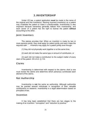 3. INVENTORSHIP
       Under US law, a patent application must be made in the name of
the original and first inventor(s). Naming incorrect inventor(s) on a patent
may invalidate the patent or make it unenforceable. Inventorship is also
important because ownership generally follows from inventorship, and
each owner of a patent has the right to license the patent without
accounting to the other.

Joint Inventors

       The statute provides that: When an invention is made by two or
more persons jointly, they shall apply for patent jointly and each make the
required oath . . . Inventors may apply for a patent jointly even though:

      (1) they did not physically work together or at the same time,

      (2) each did not make the same type or amount of contribution, or

       (3) each did not make a contribution to the subject matter of every
claim of the patent. 35 U.S.C. § 116.

Claims

      Inventorship is determined with respect to the claims—that is one
must review the claims and determine which person(s) contributed each
element of the claims.

Not Authorship

       Inventorship is not the same as authorship. Although authorship
may be granted several individuals in recognition of their valuable
contributions to research, inventorship is a legal determination based on
principles of law.

Invention

      It has long been established that there are two stages to the
making of an invention: “conception” and “reduction to practice.”


                                    21	
  
 