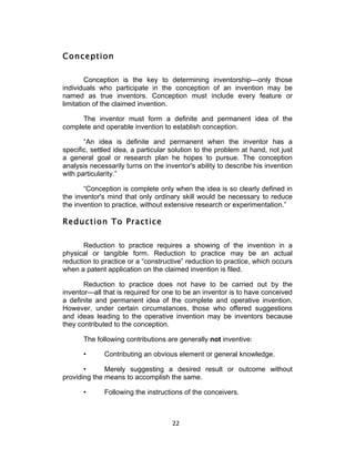 Conception

        Conception is the key to determining inventorship—only those
individuals who participate in the conception of an invention may be
named as true inventors. Conception must include every feature or
limitation of the claimed invention.

      The inventor must form a definite and permanent idea of the
complete and operable invention to establish conception.

       “An idea is definite and permanent when the inventor has a
specific, settled idea, a particular solution to the problem at hand, not just
a general goal or research plan he hopes to pursue. The conception
analysis necessarily turns on the inventor's ability to describe his invention
with particularity.”

       “Conception is complete only when the idea is so clearly defined in
the inventor's mind that only ordinary skill would be necessary to reduce
the invention to practice, without extensive research or experimentation.”

Reduction To Practice

       Reduction to practice requires a showing of the invention in a
physical or tangible form. Reduction to practice may be an actual
reduction to practice or a “constructive” reduction to practice, which occurs
when a patent application on the claimed invention is filed.

       Reduction to practice does not have to be carried out by the
inventor—all that is required for one to be an inventor is to have conceived
a definite and permanent idea of the complete and operative invention.
However, under certain circumstances, those who offered suggestions
and ideas leading to the operative invention may be inventors because
they contributed to the conception.

       The following contributions are generally not inventive:

       •      Contributing an obvious element or general knowledge.

       •      Merely suggesting a desired result or outcome without
providing the means to accomplish the same.

       •      Following the instructions of the conceivers.



                                     22	
  
 