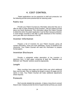 4. COST CONTROL
         Patent applications can be expensive to draft and prosecute, but
the following provide some practical tips for reducing costs:

Public Use

        Provide your Patent Counsel any information about the first use or
offer for sale or public disclosure of the invention. Tell your Patent Counsel
about any future disclosures. This information allows the Patent Counsel
to determine when the patent application must be filed, because protection
in most foreign countries is lost after a public disclosure of the invention,
and a year after such disclosure in the US.

Inventor Information

       Prepare a list of inventors for your Patent Counsel, giving all
contact information, home and work addresses, county of residence and
citizenship. Your Patent Counsel will need this information to prepare
formal papers.

Invention Disclosure

       Provide a substantial written description of the invention in
electronic form. A draft paper containing at least the “Materials and
Methods” and “Results” sections would be appropriate.

Length

      Many countries have page and claim limits over which additional
fees must be paid. Plan on keeping the length to about 20 pages and 20
claims or less. Your Patent Counsel will make additional adjustments
where required.

Protocols

       Don’t provide detailed lab protocols—it takes a long time to convert
these to text. Instead provide the kind of experimental summary you would


                                     24	
  
 