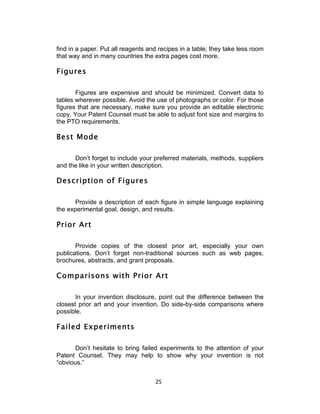 find in a paper. Put all reagents and recipes in a table; they take less room
that way and in many countries the extra pages cost more.

Figures

       Figures are expensive and should be minimized. Convert data to
tables wherever possible. Avoid the use of photographs or color. For those
figures that are necessary, make sure you provide an editable electronic
copy. Your Patent Counsel must be able to adjust font size and margins to
the PTO requirements.

Best Mode

      Don’t forget to include your preferred materials, methods, suppliers
and the like in your written description.

Description of Figures

      Provide a description of each figure in simple language explaining
the experimental goal, design, and results.

Prior Art

       Provide copies of the closest prior art, especially your own
publications. Don’t forget non-traditional sources such as web pages,
brochures, abstracts, and grant proposals.

Comparisons with Prior Art

       In your invention disclosure, point out the difference between the
closest prior art and your invention. Do side-by-side comparisons where
possible.

Failed Experiments

      Don’t hesitate to bring failed experiments to the attention of your
Patent Counsel. They may help to show why your invention is not
“obvious.”


                                    25	
  
 