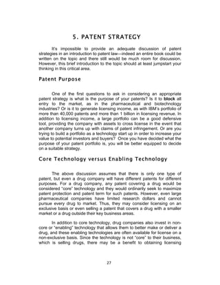 5. PATENT STRATEGY
       It’s impossible to provide an adequate discussion of patent
strategies in an introduction to patent law—indeed an entire book could be
written on the topic and there still would be much room for discussion.
However, this brief introduction to the topic should at least jumpstart your
thinking in this critical area.

Patent Purpose

        One of the first questions to ask in considering an appropriate
patent strategy is what is the purpose of your patents? Is it to block all
entry to the market, as in the pharmaceutical and biotechnology
industries? Or is it to generate licensing income, as with IBM’s portfolio of
more than 40,000 patents and more than 1 billion in licensing revenue. In
addition to licensing income, a large portfolio can be a good defensive
tool, providing the company with assets to cross license in the event that
another company turns up with claims of patent infringement. Or are you
trying to build a portfolio as a technology start up in order to increase your
value to potential investors and buyers? Once you have decided what the
purpose of your patent portfolio is, you will be better equipped to decide
on a suitable strategy.

Core Technology versus Enabling Technology

       The above discussion assumes that there is only one type of
patent, but even a drug company will have different patents for different
purposes. For a drug company, any patent covering a drug would be
considered “core” technology and they would ordinarily seek to maximize
patent protection and patent term for such patents. However, even large
pharmaceutical companies have limited research dollars and cannot
pursue every drug to market. Thus, they may consider licensing on an
exclusive basis or even selling a patent that covers a drug with a smaller
market or a drug outside their key business areas.

       In addition to core technology, drug companies also invest in non-
core or “enabling” technology that allows them to better make or deliver a
drug, and these enabling technologies are often available for license on a
non-exclusive basis. Since the technology is not “core” to their business,
which is selling drugs, there may be a benefit to obtaining licensing



                                     27	
  
 