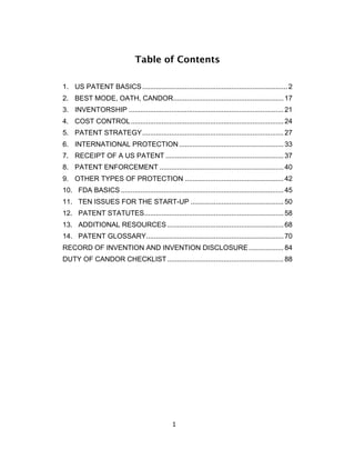 Table of Contents

1. US PATENT BASICS ........................................................................... 2
2. BEST MODE, OATH, CANDOR ......................................................... 17
3. INVENTORSHIP ................................................................................ 21
4. COST CONTROL ............................................................................... 24
5. PATENT STRATEGY ......................................................................... 27
6. INTERNATIONAL PROTECTION ...................................................... 33
7. RECEIPT OF A US PATENT ............................................................. 37
8. PATENT ENFORCEMENT ................................................................ 40
9. OTHER TYPES OF PROTECTION ................................................... 42
10. FDA BASICS .................................................................................... 45
11. TEN ISSUES FOR THE START-UP ................................................ 50
12. PATENT STATUTES ........................................................................ 58
13. ADDITIONAL RESOURCES ............................................................ 68
14. PATENT GLOSSARY....................................................................... 70
RECORD OF INVENTION AND INVENTION DISCLOSURE .................. 84
DUTY OF CANDOR CHECKLIST ............................................................ 88




                                                1	
  
 