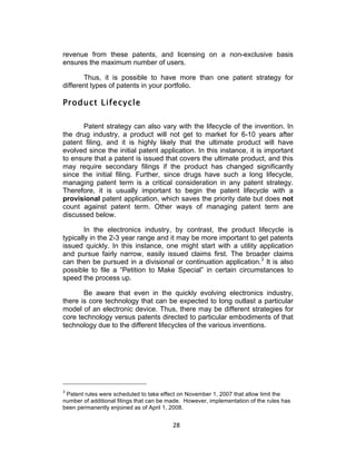 revenue from these patents, and licensing on a non-exclusive basis
ensures the maximum number of users.

       Thus, it is possible to have more than one patent strategy for
different types of patents in your portfolio.

Product Lifecycle

       Patent strategy can also vary with the lifecycle of the invention. In
the drug industry, a product will not get to market for 6-10 years after
patent filing, and it is highly likely that the ultimate product will have
evolved since the initial patent application. In this instance, it is important
to ensure that a patent is issued that covers the ultimate product, and this
may require secondary filings if the product has changed significantly
since the initial filing. Further, since drugs have such a long lifecycle,
managing patent term is a critical consideration in any patent strategy.
Therefore, it is usually important to begin the patent lifecycle with a
provisional patent application, which saves the priority date but does not
count against patent term. Other ways of managing patent term are
discussed below.

        In the electronics industry, by contrast, the product lifecycle is
typically in the 2-3 year range and it may be more important to get patents
issued quickly. In this instance, one might start with a utility application
and pursue fairly narrow, easily issued claims first. The broader claims
can then be pursued in a divisional or continuation application.3 It is also
possible to file a “Petition to Make Special” in certain circumstances to
speed the process up.

       Be aware that even in the quickly evolving electronics industry,
there is core technology that can be expected to long outlast a particular
model of an electronic device. Thus, there may be different strategies for
core technology versus patents directed to particular embodiments of that
technology due to the different lifecycles of the various inventions.




3
 Patent rules were scheduled to take effect on November 1, 2007 that allow limit the
number of additional filings that can be made. However, implementation of the rules has
been permanently enjoined as of April 1, 2008.


                                          28	
  
 