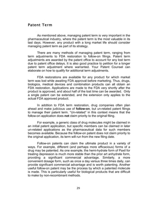 Patent Term

       As mentioned above, managing patent term is very important in the
pharmaceutical industry, where the patent term is the most valuable in its
last days. However, any product with a long market life should consider
managing patent term as part of its strategy.

      There are many methods of managing patent term, ranging from
term adjustments to FDA restoration to follow-on filings. Patent term
adjustments are awarded by the patent office to account for any lost term
due to patent office delays. It is also good practice to petition for a longer
patent term adjustment where warranted. Your Patent Counsel can
elaborate on how to qualify for additional term adjustments.

       FDA restorations are available for any product for which market
term was lost while awaiting FDA approval before marketing. Thus, drugs,
biologics, medical devices and combination products can all obtain an
FDA restoration. Applications are made to the FDA very shortly after the
product is approved, and about half of the lost time can be awarded. Only
a single patent can be extended, and the extension only applies to the
actual FDA approved product.

       In addition to FDA term restoration, drug companies often plan
ahead and make judicious use of follow-on, but un-related patent filings
to manage their patent term. “Un-related” in this context means that the
follow-on application does not claim priority to the original filing.

        For example, a generic class of drug molecules might be claimed in
an initial patent application, but specific members can be claimed in later
un-related applications as the pharmaceutical data for such members
becomes available. Because the follow-on patent does not claim priority to
the original application, its term will run from the new filing date.

       Follow-on patents can claim the ultimate product in a variety of
ways. For example, different (and perhaps more efficacious) forms of a
drug may be patented. As one example, the hemi-hydrate form of Paxil for
treating depression is much more stable than the prior art anhydrate form,
providing a significant commercial advantage. Similarly, a more
convenient dosage form, such as once a day versus three times daily, can
provide significant commercial advantage and is worth patenting. Another
useful follow-on patent may be the process by which a patented molecule
is made. This is particularly useful for biological products that are difficult
to make by non-recombinant methods.



                                     29	
  
 