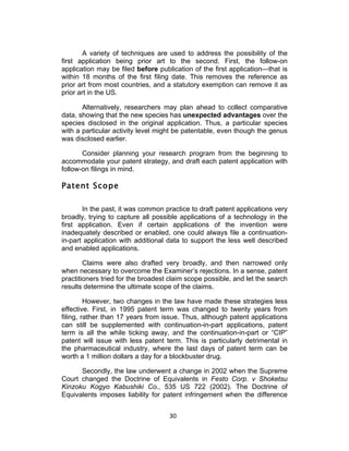 A variety of techniques are used to address the possibility of the
first application being prior art to the second. First, the follow-on
application may be filed before publication of the first application—that is
within 18 months of the first filing date. This removes the reference as
prior art from most countries, and a statutory exemption can remove it as
prior art in the US.

       Alternatively, researchers may plan ahead to collect comparative
data, showing that the new species has unexpected advantages over the
species disclosed in the original application. Thus, a particular species
with a particular activity level might be patentable, even though the genus
was disclosed earlier.

       Consider planning your research program from the beginning to
accommodate your patent strategy, and draft each patent application with
follow-on filings in mind.

Patent Scope

       In the past, it was common practice to draft patent applications very
broadly, trying to capture all possible applications of a technology in the
first application. Even if certain applications of the invention were
inadequately described or enabled, one could always file a continuation-
in-part application with additional data to support the less well described
and enabled applications.

        Claims were also drafted very broadly, and then narrowed only
when necessary to overcome the Examiner’s rejections. In a sense, patent
practitioners tried for the broadest claim scope possible, and let the search
results determine the ultimate scope of the claims.

         However, two changes in the law have made these strategies less
effective. First, in 1995 patent term was changed to twenty years from
filing, rather than 17 years from issue. Thus, although patent applications
can still be supplemented with continuation-in-part applications, patent
term is all the while ticking away, and the continuation-in-part or “CIP”
patent will issue with less patent term. This is particularly detrimental in
the pharmaceutical industry, where the last days of patent term can be
worth a 1 million dollars a day for a blockbuster drug.

      Secondly, the law underwent a change in 2002 when the Supreme
Court changed the Doctrine of Equivalents in Festo Corp. v Shoketsu
Kinzoku Kogyo Kabushiki Co., 535 US 722 (2002). The Doctrine of
Equivalents imposes liability for patent infringement when the difference


                                    30	
  
 