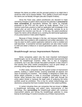 between the claims as written and the accused product is so slight that it
would be unfair not to impose liability. Thus, liability is found even though
the claims are not literally infringed (see also Chapter 8 below).

       Since the Festo case, patent practitioners are reluctant to make
narrowing changes to patent claims because the patentee is presumed to
have surrendered all equivalents between the claims as originally
presented to the PTO and the claims as finally allowed. Thus, it is
common post-Festo practice to draft an application with knowledge of the
closest prior art and to draft the claims sufficiently narrowly so as to
distinguish the invention over this art. In this way, the patent practitioner
hopes the claims will be allowed as is, avoiding the detrimental application
of any presumptions in later patent litigation.

       Because of these changes in the law, and because biotechnology
patents often have problems with enablement and written description, it is
may be wiser to draft a patent application tailored to what is enabled and
well described. A somewhat narrower application can also make it easier
to draft and obtain a follow-on or second generation patent, as discussed
above.

Breakthrough versus Improvement Patents

       Some companies patent only the most important technological
breakthroughs, but do not patent all of the incremental improvements that
follow the breakthrough invention. Often, this is due to budgetary
constraints, but it can also indicate that patent protection is less critical in
that industry than other market considerations, such as good design, or
providing cutting edge features ahead of the competition.

        In other cases, companies may file a great number of improvement
patents, building a “patent thicket” covering essentially all aspects and
ways of practicing an invention. This strategy is designed to create very
dense patent protection in order to encourage competitors to take a
license, either because they cannot navigate a clear path through the
entire patent thicket or because the legal costs of analyzing the entire
portfolio would be prohibitive. This is true for certain biotechnology and
electronics companies that have invested heavily in their patent portfolios.

       In certain industries there are companies that are known to follow
a breakthrough technology and patent many improvements of that
technology, thus surrounding the breakthrough patent with numerous
improvement patents and forcing the breakthrough patentee to cross
license its technology if it wants to practice any of these improvements.

                                      31	
  
 