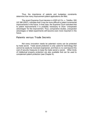 Thus, the importance of patents and budgetary constraints
determine how many improvement patent applications are filed.

        The recent Supreme Court decision in KSR Int’l Co. v. Teleflex, 550
US 398 (2007), indicates that it may be more difficult to patent incremental
improvements in the future. In that case, the Supreme Court indicated that
to patent improvements it is probably necessary to show “unexpected
advantages” for the improvement. Thus, comparative studies, unexpected
advantages or failed experiments will become even more important in the
future.

Patents versus Trade Secrets

        Not every innovation needs be patented—some can be protected
by trade secret. Trade secret protection is only useful for technology that
cannot be easily be reversed engineered, and there is no cost beyond the
cost of security measures to keep the trade secret a secret. Other kinds
of intellectual property protection are also available that can be used to
complement patent protection (see Chapter 9).




                                    32	
  
 