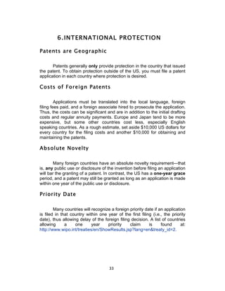 6. INTERNATIONAL PROTECTION

Patents are Geographic

       Patents generally only provide protection in the country that issued
the patent. To obtain protection outside of the US, you must file a patent
application in each country where protection is desired.

Costs of Foreign Patents

         Applications must be translated into the local language, foreign
filing fees paid, and a foreign associate hired to prosecute the application.
Thus, the costs can be significant and are in addition to the initial drafting
costs and regular annuity payments. Europe and Japan tend to be more
expensive, but some other countries cost less, especially English
speaking countries. As a rough estimate, set aside $10,000 US dollars for
every country for the filing costs and another $10,000 for obtaining and
maintaining the patents.

Absolute Novelty

        Many foreign countries have an absolute novelty requirement—that
is, any public use or disclosure of the invention before filing an application
will bar the granting of a patent. In contrast, the US has a one-year grace
period, and a patent may still be granted as long as an application is made
within one year of the public use or disclosure.

Priority Date

        Many countries will recognize a foreign priority date if an application
is filed in that country within one year of the first filing (i.e., the priority
date), thus allowing delay of the foreign filing decision. A list of countries
allowing      a    one      year    priority    claim      is     found      at:
http://www.wipo.int/treaties/en/ShowResults.jsp?lang=en&treaty_id=2.




                                      33	
  
 