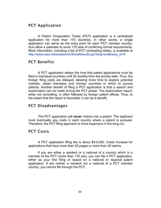 PCT Application

        A Patent Cooperation Treaty (PCT) application is a centralized
application for more than 170 countries. In other words, a single
application can serve as the entry point for each PCT member country,
thus allow a patentee to avoid 170 sets of conflicting format requirements.
More information, including a list of PCT contracting states, is available at
http://www.wipo.int/treaties/en/ShowResults.jsp?lang=en&treaty_id=6

PCT Benefits

        A PCT application delays the time that patent applications must be
filed in individual countries until 30 months from the priority date. Thus, the
foreign filing costs are delayed, allowing more time to explore potential
markets, obtain licensees and choose countries in which to pursue
patents. Another benefit of filing a PCT application is that a search and
examination can be made during the PCT phase. The examination report,
while not controlling, is often followed by foreign patent offices. Thus, to
the extent that the report is favorable, it can be a benefit.

PCT Disadvantages

      The PCT application will never mature into a patent. The applicant
must eventually pay costs in each country where a patent is pursued.
Therefore, the PCT filing approach is more expensive in the long run.

PCT Costs

       A PCT application filing fee is about $4-5,000. Costs increase for
applications that have more than 20 pages or more than 20 claims.

       If you are either a resident or a national of a country which is a
member of the PCT (more than 170 are), you can file a PCT application,
either as your first filing or based on a national or regional patent
application. If are neither a resident nor a national of a PCT member
country, you cannot file through the PCT.




                                     34	
  
 