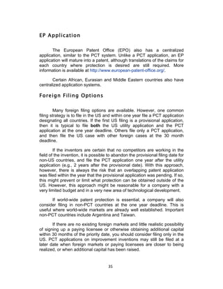 EP Application

       The European Patent Office (EPO) also has a centralized
application, similar to the PCT system. Unlike a PCT application, an EP
application will mature into a patent, although translations of the claims for
each country where protection is desired are still required. More
information is available at http://www.european-patent-office.org/.

       Certain African, Eurasian and Middle Eastern countries also have
centralized application systems.

Foreign Filing Options

         Many foreign filing options are available. However, one common
filing strategy is to file in the US and within one year file a PCT application
designating all countries. If the first US filing is a provisional application,
then it is typical to file both the US utility application and the PCT
application at the one year deadline. Others file only a PCT application,
and then file the US case with other foreign cases at the 30 month
deadline.

        If the inventors are certain that no competitors are working in the
field of the invention, it is possible to abandon the provisional filing date for
non-US countries, and file the PCT application one year after the utility
application (e.g., 2 years after the provisional date). With this approach,
however, there is always the risk that an overlapping patent application
was filed within the year that the provisional application was pending. If so,
this might prevent or limit what protection can be obtained outside of the
US. However, this approach might be reasonable for a company with a
very limited budget and in a very new area of technological development.

       If world-wide patent protection is essential, a company will also
consider filing in non-PCT countries at the one year deadline. This is
useful where world-wide markets are already well established. Important
non-PCT countries include Argentina and Taiwan.

       If there are no existing foreign markets and little realistic possibility
of signing up a paying licensee or otherwise obtaining additional capital
within 30 months of the priority date, you should consider filing only in the
US. PCT applications on improvement inventions may still be filed at a
later date when foreign markets or paying licensees are closer to being
realized, or when additional capital has been raised.


                                      35	
  
 