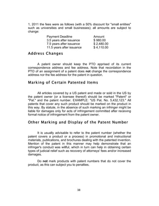 1, 2011 the fees were as follows (with a 50% discount for "small entities"
such as universities and small businesses); all amounts are subject to
change:
             Payment Deadline                   Amount
             3.5 years after issuance           $ 980.00
             7.5 years after issuance           $ 2,480.00
             11.5 years after issuance          $ 4,110.00
Address Changes

      A patent owner should keep the PTO apprised of its current
correspondence address and fee address. Note that recordation in the
PTO of an assignment of a patent does not change the correspondence
address nor the fee address for the patent in question.

Marking of Certain Patented Items

        All articles covered by a US patent and made or sold in the US by
the patent owner (or a licensee thereof) should be marked "Patent" or
"Pat." and the patent number. EXAMPLE: "US Pat. No. 5,432,123." All
patents that cover any such product should be marked on the product in
this way. By statute, in the absence of such marking an infringer might be
liable for damages only for acts of infringement committed after receiving
formal notice of infringement from the patent owner.

Other Marking and Display of the Patent Number

       It is usually advisable to refer to the patent number (whether the
patent covers a product or a process) in promotional and instructional
materials, publications, and brochures dealing with the patented invention.
Mention of the patent in this manner may help demonstrate that an
infringer's conduct was willful, which in turn can help in obtaining certain
types of judicial relief such as recovery of attorneys' fees and/or increased
damages.

      Do not mark products with patent numbers that do not cover the
product, as this can subject you to penalties.




                                    38	
  
 
