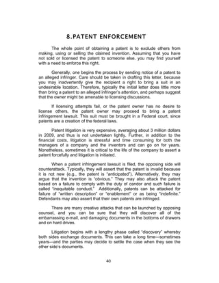 8. PATENT ENFORCEMENT
       The whole point of obtaining a patent is to exclude others from
making, using or selling the claimed invention. Assuming that you have
not sold or licensed the patent to someone else, you may find yourself
with a need to enforce this right.

       Generally, one begins the process by sending notice of a patent to
an alleged infringer. Care should be taken in drafting this letter, because
you may inadvertently give the recipient a right to bring a suit in an
undesirable location. Therefore, typically the initial letter does little more
than bring a patent to an alleged infringer’s attention, and perhaps suggest
that the owner might be amenable to licensing discussions.

       If licensing attempts fail, or the patent owner has no desire to
license others, the patent owner may proceed to bring a patent
infringement lawsuit. This suit must be brought in a Federal court, since
patents are a creation of the federal laws.

       Patent litigation is very expensive, averaging about 3 million dollars
in 2009, and thus is not undertaken lightly. Further, in addition to the
financial costs, litigation is stressful and time consuming for both the
managers of a company and the inventors and can go on for years.
Nonetheless, sometimes it is critical to the life of the company to assert a
patent forcefully and litigation is initiated.

        When a patent infringement lawsuit is filed, the opposing side will
counterattack. Typically, they will assert that the patent is invalid because
it is not new (e.g., the patent is “anticipated”). Alternatively, they may
argue that the invention is “obvious.” They may also attack the patent
based on a failure to comply with the duty of candor and such failure is
called “inequitable conduct.” Additionally, patents can be attacked for
failure of “written description” or “enablement” or as being “indefinite.”
Defendants may also assert that their own patents are infringed.

      There are many creative attacks that can be launched by opposing
counsel, and you can be sure that they will discover all of the
embarrassing e-mail, and damaging documents in the bottoms of drawers
and on hard drives.

       Litigation begins with a lengthy phase called “discovery” whereby
both sides exchange documents. This can take a long time—sometimes
years—and the parties may decide to settle the case when they see the
other side’s documents.


                                     40	
  
 