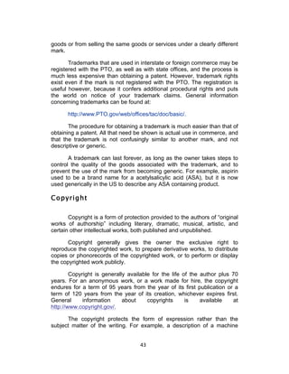 goods or from selling the same goods or services under a clearly different
mark.

       Trademarks that are used in interstate or foreign commerce may be
registered with the PTO, as well as with state offices, and the process is
much less expensive than obtaining a patent. However, trademark rights
exist even if the mark is not registered with the PTO. The registration is
useful however, because it confers additional procedural rights and puts
the world on notice of your trademark claims. General information
concerning trademarks can be found at:

      http://www.PTO.gov/web/offices/tac/doc/basic/.

       The procedure for obtaining a trademark is much easier than that of
obtaining a patent. All that need be shown is actual use in commerce, and
that the trademark is not confusingly similar to another mark, and not
descriptive or generic.

       A trademark can last forever, as long as the owner takes steps to
control the quality of the goods associated with the trademark, and to
prevent the use of the mark from becoming generic. For example, aspirin
used to be a brand name for a acetylsalicylic acid (ASA), but it is now
used generically in the US to describe any ASA containing product.

Copyright

       Copyright is a form of protection provided to the authors of “original
works of authorship” including literary, dramatic, musical, artistic, and
certain other intellectual works, both published and unpublished.

      Copyright generally gives the owner the exclusive right to
reproduce the copyrighted work, to prepare derivative works, to distribute
copies or phonorecords of the copyrighted work, or to perform or display
the copyrighted work publicly.

        Copyright is generally available for the life of the author plus 70
years. For an anonymous work, or a work made for hire, the copyright
endures for a term of 95 years from the year of its first publication or a
term of 120 years from the year of its creation, whichever expires first.
General      information     about     copyrights      is    available   at
http://www.copyright.gov/.

      The copyright protects the form of expression rather than the
subject matter of the writing. For example, a description of a machine


                                    43	
  
 