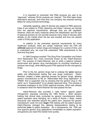 It is important to remember that PMA products are said to be
“approved,” whereas 501(k) products are “cleared.” The FDA takes these
distinctions seriously, and more than one company has received warning
letters for using incorrect terminology.

      Generally speaking, class III devices are subject to PMA approval,
Class II are subject to 510(k) clearance and Class I devices are exempt
from the approval requirements, although they are still regulated.
However, there are many instances where the classification and the type
of approval process do not coincide because many class III devices were
already on the market when the law was enacted and thus are cleared
under a 510(k) application.

       In addition to the premarket approval requirements for many
healthcare products, there are certain instances when the FDA will
withhold approval of certain drugs and biologics for a period of time, and
to understand why, we must first understand 1984 amendments to the
food and drug laws.

       In 1984 Congress enacted “The Drug Price Competition and Patent
Term Restoration Act,” more commonly known as the “Hatch-Waxman
Act.” The purpose of Hatch-Waxman was to strike a balance between
brand-name and generic drug manufacturers by providing incentives to
produce new drugs, while offering quick FDA approval for low cost generic
drugs.

        Prior to the Act, generic drugs had to undergo the same rigorous
safety and effectiveness testing that new drugs underwent. Hatch-
Waxman created a faster approval process for generic drugs, allowing
generic manufacturers to file an “Abbreviated New Drug Application” or
“ANDA” that is supported only by showing that the generic drug is “the
same” as or “bioequivalent” to an already approved drug. This process is
somewhat analogous to the 510(k) approval process, which was already
in existence when the Hatch-Waxman Act was passed into law.

       Hatch-Waxman also provided a “safe harbor” against patent
infringement, expressly overruling the 1984 Roche v. Bolar decision
holding that clinical tests conducted by generic manufacturers before
patent expiration were infringing. As a result of Roche v. Bolar, market
exclusivity was extended beyond the patent term, because the generic
manufacturer could not even begin FDA testing until the patent expired.
Hatch-Waxman changed this, allowing bioequivalence testing to be
performed prior to patent expiration. As a consequence, the FDA can
now approve generic drug applications immediately on patent expiration,
and generics can reach the market more quickly.


                                   46	
  
 