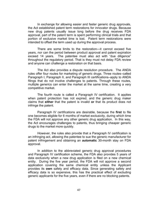 In exchange for allowing easier and faster generic drug approvals,
the Act established patent term restorations for innovator drugs. Because
new drug patents usually issue long before the drug receives FDA
approval, part of the patent term is spent performing clinical trials and that
portion of exclusive market time is lost. Patent term restorations were
intended to offset the term used up during the approval process.

       There are some limits to the restoration—it cannot exceed five
years, nor can the period between product approval and patent expiration
exceed 14 years. The patentee must also act with “due diligence”
throughout the regulatory period. That is they must not delay FDA review
and anyone can challenge a restoration on that basis.

        The Act also provides a dispute resolution procedure. The ANDA
rules offer four routes for marketing of generic drugs. Three routes–called
Paragraph I, Paragraph II, and Paragraph III certifications–apply to ANDA
filings that do not involve challenges to patents. Through these routes,
multiple generics can enter the market at the same time, creating a very
competitive market.

       The fourth route is called a Paragraph IV certification. It applies
when patent protection has not expired, and the generic drug maker
claims that either that the patent is invalid or that its product does not
infringe the patent.

       Paragraph IV certifications are desirable, because the first to file
one becomes eligible for 6 months of market exclusivity, during which time
the FDA will not approve any other generic drug application. In this way,
the Act encourages challenges to patents, thus bringing cheaper generic
drugs to the market more quickly.

        However, the rules also provide that a Paragraph IV certification is
an infringing act, allowing the patentee to sue the generic manufacturer for
patent infringement and obtaining an automatic 30-month stay on FDA
approval.

       In addition to the abbreviated generic drug approval procedures
and Paragraph IV certification scheme, the FDA also provides 5 years of
data exclusivity when a new drug application is filed on a new chemical
entity. During the five year period, the FDA will not approve a second
application covering the same chemical entity unless the Applicant
provides its own safety and efficacy data. Since generating safety and
efficacy data is so expensive, this has the practical effect of excluding
generic applicants for the five years, even if there are no blocking patents.



                                     47	
  
 