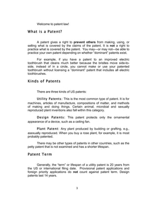 Welcome to patent law!

What is a Patent?

       A patent gives a right to prevent others from making, using, or
selling what is covered by the claims of the patent. It is not a right to
practice what is covered by the patent. You may—or may not—be able to
practice your own patent depending on whether “dominant” patents exist.

       For example, if you have a patent to an improved electric
toothbrush that cleans much better because the bristles move side-to-
side, instead of in a circle, you cannot make or use your patented
toothbrush without licensing a “dominant” patent that includes all electric
toothbrushes.

Kinds of Patents

      There are three kinds of US patents:

      Utility Patents: This is the most common type of patent. It is for
machines, articles of manufacture, compositions of matter, and methods
of making and doing things. Certain animal, microbial and sexually
reproduced plant inventions also fall within this category.

      Design Patents: This patent protects only the ornamental
appearance of a device, such as a ceiling fan.

      Plant Patent: Any plant produced by budding or grafting, e.g.,
asexually reproduced. When you buy a rose plant, for example, it is most
probably patented.

       There may be other types of patents in other countries, such as the
petty patent that is not examined and has a shorter lifespan.

Patent Term

       Generally, the “term” or lifespan of a utility patent is 20 years from
the US or international filing date. Provisional patent applications and
foreign priority applications do not count against patent term. Design
patents last 14 years.



                                    3	
  
 