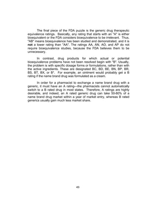 The final piece of the FDA puzzle is the generic drug therapeutic
equivalence ratings. Basically, any rating that starts with an "A" is either
bioequivalent or the FDA considers bioequivalence to be irrelevant. Thus,
"AB" means bioequivalence has been studied and demonstrated, and it is
not a lower rating than "AA". The ratings AA, AN, AO, and AP do not
require bioequivalence studies, because the FDA believes them to be
unnecessary.

        In contrast, drug products for which actual or potential
bioequivalence problems have not been resolved begin with "B". Usually,
the problem is with specific dosage forms or formulations, rather than with
the active ingredients. These are designated BC, BD, BE, BN, BP, BR,
BS, BT, BX, or B*. For example, an ointment would probably get a B
rating if the name brand drug was formulated as a cream.

       In order for a pharmacist to exchange a name brand drug with a
generic, it must have an A rating—the pharmacists cannot automatically
switch to a B rated drug in most states. Therefore, A ratings are highly
desirable, and indeed, an A rated generic drug can take 50-80% of a
name brand drug market within a year of market entry, whereas B rated
generics usually gain much less market share.




                                    49	
  
 