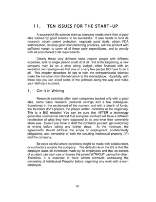 11.      TEN ISSUES FOR THE START-UP
        A successful life science start-up company needs more than a good
idea backed by good science to be successful. It also needs to fund its
research, obtain patent protection, negotiate good deals, obtain FDA
authorization, develop good manufacturing practices, sell the product with
sufficient margin to cover all of these early expenditures, and to comply
with all post-market FDA requirements.

       Clearly these very different tasks require people with different
expertise, and no single person could do it all. Yet at the beginning, a new
company may be on a shoe string budget—often financed with an
inventors own savings—so that one or a very few people DO have to do it
all. This chapter describes 10 tips to help the entrepreneurial scientist
make the transition from the lab bench to the marketplace. Hopefully, with
these tips you can avoid some of the potholes along the way and make
your start-up a success.

1.    Get it in Writing

       Research scientists often start companies backed only with a good
idea, some basic research, personal savings and a few colleagues.
Sometimes in the excitement of the moment and with a dearth of funds,
the founders don’t prepare the proper written contracts at the beginning.
This is a BIG mistake! You can be sure that AFTER a technology
generates commercial interest that everyone involved will have a different
recollection of what they were supposed to do and what their ownership
stake was. Even if you have to draft the contracts yourself, get everything
in writing before taking any further steps.        At the minimum, the
agreements should address the scope of employment, confidentiality
obligations, and ownership of both the resulting intellectual property (IP)
and the company.

       Be extra careful where inventions might be made with collaborators
or contractors outside the company. The default rule in the US is that the
employer owns all inventions made by its employees and that co-owners
of a patent can each use or license the patent WITHOUT paying the other.
Therefore, it is essential to have written contracts addressing the
ownership of Intellectual Property before beginning any work with a non-
employee.




                                    50	
  
 