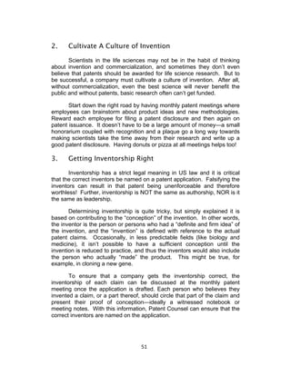 2.    Cultivate A Culture of Invention

       Scientists in the life sciences may not be in the habit of thinking
about invention and commercialization, and sometimes they don’t even
believe that patents should be awarded for life science research. But to
be successful, a company must cultivate a culture of invention. After all,
without commercialization, even the best science will never benefit the
public and without patents, basic research often can’t get funded.

       Start down the right road by having monthly patent meetings where
employees can brainstorm about product ideas and new methodologies.
Reward each employee for filing a patent disclosure and then again on
patent issuance. It doesn’t have to be a large amount of money—a small
honorarium coupled with recognition and a plaque go a long way towards
making scientists take the time away from their research and write up a
good patent disclosure. Having donuts or pizza at all meetings helps too!

3.    Getting Inventorship Right

       Inventorship has a strict legal meaning in US law and it is critical
that the correct inventors be named on a patent application. Falsifying the
inventors can result in that patent being unenforceable and therefore
worthless! Further, inventorship is NOT the same as authorship, NOR is it
the same as leadership.

       Determining inventorship is quite tricky, but simply explained it is
based on contributing to the “conception” of the invention. In other words,
the inventor is the person or persons who had a “definite and firm idea” of
the invention, and the “invention” is defined with reference to the actual
patent claims. Occasionally, in less predictable fields (like biology and
medicine), it isn’t possible to have a sufficient conception until the
invention is reduced to practice, and thus the inventors would also include
the person who actually “made” the product. This might be true, for
example, in cloning a new gene.

       To ensure that a company gets the inventorship correct, the
inventorship of each claim can be discussed at the monthly patent
meeting once the application is drafted. Each person who believes they
invented a claim, or a part thereof, should circle that part of the claim and
present their proof of conception—ideally a witnessed notebook or
meeting notes. With this information, Patent Counsel can ensure that the
correct inventors are named on the application.




                                    51	
  
 