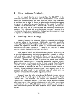 4.     Using Hardbound Notebooks

       In any court dispute over inventorship, the QUALITY of the
evidence is critical to win the case. Thus, lab notebooks should be hard
bound with numbered pages and each employee should keep track of his
or her ideas and all data. It should be witnessed and signed each week,
taking care to cross off any unused portions of the pages. If possible, it
would be best if someone with no interest in the company witnessed the
book, but this may not be practical given the confidential information it
contains. This notebook will be critical to the company’s survival if an
inventorship dispute ever arises with a third party and management must
be rigorous about enforcing the notebook rules.

5.     Planning a Patent Strategy

       Obtaining patents can mean the difference between getting funding
or outright failure of the company. Additionally, companies should file
patent applications as early as possible to beat possible competitors. Yet,
patents are expensive—expect to spend $10-20 thousand dollars per
country to obtain patent protection.    Therefore, it’s important to decide
early on a patent strategy the company can afford.

       First, ALWAYS start with a provisional application. This should be
as well drafted as possible, but in pinch you can file it yourself for minimal
cost and gain a year to generate the funds needed to convert the
provisional application to a regular patent application within the one year
deadline. Consider various types of claims that might cover various
aspects of the invention and try to describe reasonable variations of each.
Claims can recite new features, entire devices housing those features,
computer or web-based systems using the device or data, compounds, as
well as method of manufacture and use of those compounds, devices or
systems. The provisional application doesn’t count against term, so this
approach will also result in an additional year of patent term—an
important consideration for any FDA regulated product.

        Second, know the prior art and provide Patent Counsel both an
excellent disclosure and copies of the best prior art. Educate Patent
Counsel about the invention, and explain the differences between
invention and the closest prior art. Employees should retain and include
failed experiments in the invention disclosures as well. In the current legal
environment, it can be difficult to obtain patent protection, and sometime
failed experiments provide the best evidence that a patent should be
granted.


                                     52	
  
 
