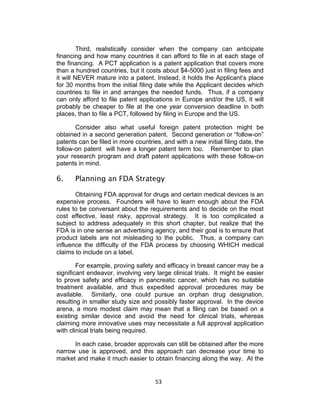Third, realistically consider when the company can anticipate
financing and how many countries it can afford to file in at each stage of
the financing. A PCT application is a patent application that covers more
than a hundred countries, but it costs about $4-5000 just in filing fees and
it will NEVER mature into a patent. Instead, it holds the Applicant’s place
for 30 months from the initial filing date while the Applicant decides which
countries to file in and arranges the needed funds. Thus, if a company
can only afford to file patent applications in Europe and/or the US, it will
probably be cheaper to file at the one year conversion deadline in both
places, than to file a PCT, followed by filing in Europe and the US.

       Consider also what useful foreign patent protection might be
obtained in a second generation patent. Second generation or “follow-on”
patents can be filed in more countries, and with a new initial filing date, the
follow-on patent will have a longer patent term too. Remember to plan
your research program and draft patent applications with these follow-on
patents in mind.

6.     Planning an FDA Strategy

       Obtaining FDA approval for drugs and certain medical devices is an
expensive process. Founders will have to learn enough about the FDA
rules to be conversant about the requirements and to decide on the most
cost effective, least risky, approval strategy. It is too complicated a
subject to address adequately in this short chapter, but realize that the
FDA is in one sense an advertising agency, and their goal is to ensure that
product labels are not misleading to the public. Thus, a company can
influence the difficulty of the FDA process by choosing WHICH medical
claims to include on a label.

        For example, proving safety and efficacy in breast cancer may be a
significant endeavor, involving very large clinical trials. It might be easier
to prove safety and efficacy in pancreatic cancer, which has no suitable
treatment available, and thus expedited approval procedures may be
available. Similarly, one could pursue an orphan drug designation,
resulting in smaller study size and possibly faster approval. In the device
arena, a more modest claim may mean that a filing can be based on a
existing similar device and avoid the need for clinical trials, whereas
claiming more innovative uses may necessitate a full approval application
with clinical trials being required.

      In each case, broader approvals can still be obtained after the more
narrow use is approved, and this approach can decrease your time to
market and make it much easier to obtain financing along the way. At the


                                     53	
  
 