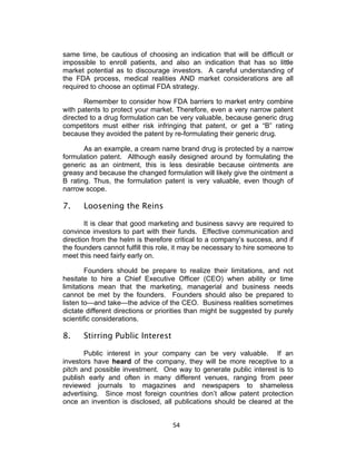 same time, be cautious of choosing an indication that will be difficult or
impossible to enroll patients, and also an indication that has so little
market potential as to discourage investors. A careful understanding of
the FDA process, medical realities AND market considerations are all
required to choose an optimal FDA strategy.

       Remember to consider how FDA barriers to market entry combine
with patents to protect your market. Therefore, even a very narrow patent
directed to a drug formulation can be very valuable, because generic drug
competitors must either risk infringing that patent, or get a “B” rating
because they avoided the patent by re-formulating their generic drug.

       As an example, a cream name brand drug is protected by a narrow
formulation patent. Although easily designed around by formulating the
generic as an ointment, this is less desirable because ointments are
greasy and because the changed formulation will likely give the ointment a
B rating. Thus, the formulation patent is very valuable, even though of
narrow scope.

7.    Loosening the Reins

        It is clear that good marketing and business savvy are required to
convince investors to part with their funds. Effective communication and
direction from the helm is therefore critical to a company’s success, and if
the founders cannot fulfill this role, it may be necessary to hire someone to
meet this need fairly early on.

        Founders should be prepare to realize their limitations, and not
hesitate to hire a Chief Executive Officer (CEO) when ability or time
limitations mean that the marketing, managerial and business needs
cannot be met by the founders. Founders should also be prepared to
listen to—and take—the advice of the CEO. Business realities sometimes
dictate different directions or priorities than might be suggested by purely
scientific considerations.

8.    Stirring Public Interest

       Public interest in your company can be very valuable. If an
investors have heard of the company, they will be more receptive to a
pitch and possible investment. One way to generate public interest is to
publish early and often in many different venues, ranging from peer
reviewed journals to magazines and newspapers to shameless
advertising. Since most foreign countries don’t allow patent protection
once an invention is disclosed, all publications should be cleared at the


                                    54	
  
 
