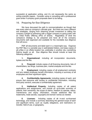 successful at application writing, and it’s not necessarily the same as
writing scientific papers. Consider using or consulting with a professional
grant writer if company grant proposals seem to be failing.

10. Preparing for Due Diligence

       We have discussed the path to commercialization as though that
was every start-up company’s ultimate goal. But there are many different
exit strategies, ranging from obtaining private investment to selling the
company outright to partnering with a bigger company to going public with
an Initial Public Offering (IPO) of shares. Regardless of what the
company’s strategy is, be prepared and have all of the company
documents well organized and available for the inevitable due diligence
that will occur.

         PDF all documents and label each in a meaningful way. Organize
the PDF files in a sensible way in well-labeled folders, and keep copies of
all e-files in an offsite location too, preferably in another city—something
Katrina taught us all. Due diligence files should include at least the
following categories:

      1.     Organizational: including all incorporation documents,
bylaws and the like.

      2.     Financial: include copies of all financing documents, lists of
shareholders, tax filings, business plan, market analyses and the like.

      3.     Employment: including copies of all employment contracts
and any related employee benefit information, including a summary of all
employees and their significant rights.

       4.     Confidentiality Agreements: including copies of each, and
ensure that everyone with access to confidential information, including
third party vendors, executes a confidentiality agreement.

       5.     Intellectual Property: Including copies of all patent
applications and assignments, and include an up-to-date summary of
patents, their ownership, the scope of claims, freedom to operate, status,
maintenance and expiry information. Include additional files for
trademarks, trade secrets, copyrights and domain names as needed.

       6.       Licenses:     Including copies of all in-and out-licensed
technology, and include a summary describing the general scope of each
and significant terms, such as royalty obligations, and restrictions on
transfer, field of use, or geography.


                                    56	
  
 