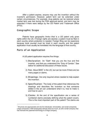 After a patent expires, anyone may use the invention without the
inventor's permission. However, patent term can be extended under
certain circumstances. For example, drug patents can be restored where
market term was lost during the FDA approval period, and term may be
extended if there were delays by the US Patent and Trademark Office
(PTO).

Geographic Scope

       Patents have geographic limits—that is a US patent only gives
rights within the US. If foreign rights are desired, a patent must be filed in
each country where protection is needed. Foreign filing can be expensive
because local counsel must be hired in each country and the patent
application must usually be translated into the language of that country.

Parts of an Application

       A US patent application requires five things:

            1) Declaration: An “Oath” that you are the true and first
               inventor, and that you understand the “Duty of Candor.” See
               below for additional discussion of these issues.

            2) Fee: About $5001 in the US, but can be more if there are too
               many pages or claims.

            3) Drawings: Are only required where needed to help explain
               the invention.

            4) Specification: The body of the patent that references the
               drawings and describes the invention so that someone
               skilled in the art can understand what it is, how to make it,
               and how to use it.

            5) Claims: At the end of the specification are a series of
               numbered claims precisely defining what the patent covers.
               This is the most important part of the patent! The claims are


1
 All prices are approximate and are for individuals, Universities, and small companies.
Large companies (>500 employees) will pay twice as much, as will a small company that
has licensed the patented technology to a large company.


                                          4	
  
 