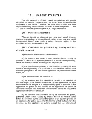 12.        PATENT STATUTES
        The prior description of basic patent law principles was greatly
simplified for ease of comprehension, but in fact there is considerable
complexity in the details. Therefore, we have also included the most
important statutory provisions from 35 United States Code (35 U.S.C.) and
37 Code of Federal Regulations (37 C.F.R.) for your reference.

       §101. Inventions patentable

       Whoever invents or discovers any new and useful process,
machine, manufacture, or composition of matter, or any new and useful
improvement thereof, may obtain a patent therefore, subject to the
conditions and requirements of this title.

       §102. Conditions for patentability; novelty and loss
of right to patent

       A person shall be entitled to a patent unless--

       (a) the invention was known or used by others in this country, or
patented or described in a printed publication in this or a foreign country,
before the invention thereof by the applicant for patent, or

        (b) the invention was patented or described in a printed publication
in this or a foreign country or in public use or on sale in this country, more
than one year prior to the date of the application for patent in the United
States, or

       (c) he has abandoned the invention, or

       (d) the invention was first patented or caused to be patented, or
was the subject of an inventor's certificate, by the applicant or his legal
representatives or assigns in a foreign country prior to the date of the
application for patent in this country on an application for patent or
inventor's certificate filed more than twelve months before the filing of the
application in the United States, or

       (e) the invention was described in (1) an application for patent,
published under section 122(b), by another filed in the United States
before the invention by the applicant for patent or (2) a patent granted on
an application for patent by another filed in the United States before the
invention by the applicant for patent, except that an international


                                     58	
  
 