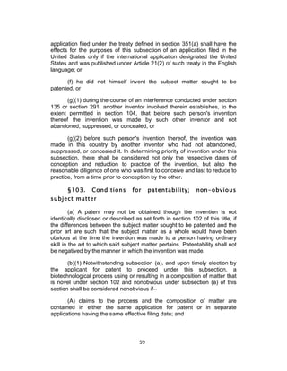 application filed under the treaty defined in section 351(a) shall have the
effects for the purposes of this subsection of an application filed in the
United States only if the international application designated the United
States and was published under Article 21(2) of such treaty in the English
language; or

      (f) he did not himself invent the subject matter sought to be
patented, or

       (g)(1) during the course of an interference conducted under section
135 or section 291, another inventor involved therein establishes, to the
extent permitted in section 104, that before such person's invention
thereof the invention was made by such other inventor and not
abandoned, suppressed, or concealed, or

       (g)(2) before such person's invention thereof, the invention was
made in this country by another inventor who had not abandoned,
suppressed, or concealed it. In determining priority of invention under this
subsection, there shall be considered not only the respective dates of
conception and reduction to practice of the invention, but also the
reasonable diligence of one who was first to conceive and last to reduce to
practice, from a time prior to conception by the other.

       §103.     Conditions        for         patentability;   non-obvious
subject matter

         (a) A patent may not be obtained though the invention is not
identically disclosed or described as set forth in section 102 of this title, if
the differences between the subject matter sought to be patented and the
prior art are such that the subject matter as a whole would have been
obvious at the time the invention was made to a person having ordinary
skill in the art to which said subject matter pertains. Patentability shall not
be negatived by the manner in which the invention was made.

       (b)(1) Notwithstanding subsection (a), and upon timely election by
the applicant for patent to proceed under this subsection, a
biotechnological process using or resulting in a composition of matter that
is novel under section 102 and nonobvious under subsection (a) of this
section shall be considered nonobvious if--

       (A) claims to the process and the composition of matter are
contained in either the same application for patent or in separate
applications having the same effective filing date; and




                                      59	
  
 
