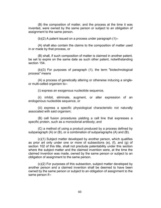 (B) the composition of matter, and the process at the time it was
invented, were owned by the same person or subject to an obligation of
assignment to the same person.

       (b)(2) A patent issued on a process under paragraph (1)--

       (A) shall also contain the claims to the composition of matter used
in or made by that process, or

       (B) shall, if such composition of matter is claimed in another patent,
be set to expire on the same date as such other patent, notwithstanding
section 154.

      (b)(3) For purposes of paragraph (1), the term "biotechnological
process" means

       (A) a process of genetically altering or otherwise inducing a single-
or multi-celled organism to--

       (i) express an exogenous nucleotide sequence,

     (ii) inhibit, eliminate, augment, or alter expression of an
endogenous nucleotide sequence, or

      (iii) express a specific physiological characteristic not naturally
associated with said organism;

       (B) cell fusion procedures yielding a cell line that expresses a
specific protein, such as a monoclonal antibody; and

      (C) a method of using a product produced by a process defined by
subparagraph (A) or (B), or a combination of subparagraphs (A) and (B).

       (c)(1) Subject matter developed by another person, which qualifies
as prior art only under one or more of subsections (e), (f), and (g) of
section 102 of this title, shall not preclude patentability under this section
where the subject matter and the claimed invention were, at the time the
claimed invention was made, owned by the same person or subject to an
obligation of assignment to the same person.

      (c)(2) For purposes of this subsection, subject matter developed by
another person and a claimed invention shall be deemed to have been
owned by the same person or subject to an obligation of assignment to the
same person if--




                                     60	
  
 