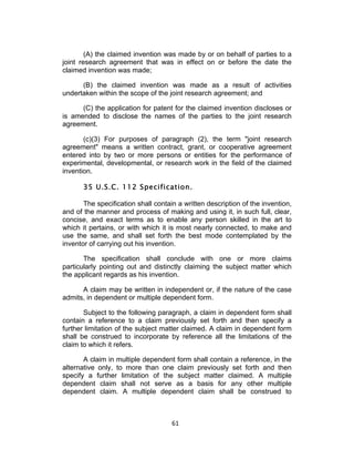 (A) the claimed invention was made by or on behalf of parties to a
joint research agreement that was in effect on or before the date the
claimed invention was made;

      (B) the claimed invention was made as a result of activities
undertaken within the scope of the joint research agreement; and

      (C) the application for patent for the claimed invention discloses or
is amended to disclose the names of the parties to the joint research
agreement.

       (c)(3) For purposes of paragraph (2), the term "joint research
agreement" means a written contract, grant, or cooperative agreement
entered into by two or more persons or entities for the performance of
experimental, developmental, or research work in the field of the claimed
invention.

       35 U.S.C. 112 Specification.

       The specification shall contain a written description of the invention,
and of the manner and process of making and using it, in such full, clear,
concise, and exact terms as to enable any person skilled in the art to
which it pertains, or with which it is most nearly connected, to make and
use the same, and shall set forth the best mode contemplated by the
inventor of carrying out his invention.

       The specification shall conclude with one or more claims
particularly pointing out and distinctly claiming the subject matter which
the applicant regards as his invention.

      A claim may be written in independent or, if the nature of the case
admits, in dependent or multiple dependent form.

       Subject to the following paragraph, a claim in dependent form shall
contain a reference to a claim previously set forth and then specify a
further limitation of the subject matter claimed. A claim in dependent form
shall be construed to incorporate by reference all the limitations of the
claim to which it refers.

       A claim in multiple dependent form shall contain a reference, in the
alternative only, to more than one claim previously set forth and then
specify a further limitation of the subject matter claimed. A multiple
dependent claim shall not serve as a basis for any other multiple
dependent claim. A multiple dependent claim shall be construed to



                                     61	
  
 