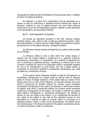 incorporate by reference all the limitations of the particular claim in relation
to which it is being considered.

        An element in a claim for a combination may be expressed as a
means or step for performing a specified function without the recital of
structure, material, or acts in support thereof, and such claim shall be
construed to cover the corresponding structure, material, or acts described
in the specification and equivalents thereof.

       §271. Infringement of patent

       (a) Except as otherwise provided in this title, whoever without
authority makes, uses, offers to sell, or sells any patented invention, within
the United States, or imports into the United States any patented invention
during the term of the patent therefore, infringes the patent.

       (b) Whoever actively induces infringement of a patent shall be liable
as an infringer.

       (c) Whoever offers to sell or sells within the United States or
imports into the United States a component of a patented machine,
manufacture, combination, or composition, or a material or apparatus for
use in practicing a patented process, constituting a material part of the
invention, knowing the same to be especially made or especially adapted
for use in an infringement of such patent, and not a staple article or
commodity of commerce suitable for substantial noninfringing use, shall
be liable as a contributory infringer.

       (d) No patent owner otherwise entitled to relief for infringement or
contributory infringement of a patent shall be denied relief or deemed
guilty of misuse or illegal extension of the patent right by reason of his
having done one or more of the following: (1) derived revenue from acts
which if performed by another without his consent would constitute
contributory infringement of the patent; (2) licensed or authorized another
to perform acts which if performed without his consent would constitute
contributory infringement of the patent; (3) sought to enforce his patent
rights against infringement or contributory infringement; (4) refused to
license or use any rights to the patent; or (5) conditioned the license of
any rights to the patent or the sale of the patented product on the
acquisition of a license to rights in another patent or purchase of a
separate product, unless, in view of the circumstances, the patent owner
has market power in the relevant market for the patent or patented product
on which the license or sale is conditioned.




                                      62	
  
 