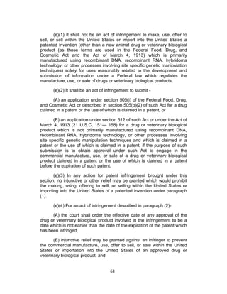 (e)(1) It shall not be an act of infringement to make, use, offer to
sell, or sell within the United States or import into the United States a
patented invention (other than a new animal drug or veterinary biological
product (as those terms are used in the Federal Food, Drug, and
Cosmetic Act and the Act of March 4, 1913) which is primarily
manufactured using recombinant DNA, recombinant RNA, hybridoma
technology, or other processes involving site specific genetic manipulation
techniques) solely for uses reasonably related to the development and
submission of information under a Federal law which regulates the
manufacture, use, or sale of drugs or veterinary biological products.

      (e)(2) It shall be an act of infringement to submit -

      (A) an application under section 505(j) of the Federal Food, Drug,
and Cosmetic Act or described in section 505(b)(2) of such Act for a drug
claimed in a patent or the use of which is claimed in a patent, or

       (B) an application under section 512 of such Act or under the Act of
March 4, 1913 (21 U.S.C. 151— 158) for a drug or veterinary biological
product which is not primarily manufactured using recombinant DNA,
recombinant RNA, hybridoma technology, or other processes involving
site specific genetic manipulation techniques and which is claimed in a
patent or the use of which is claimed in a patent, if the purpose of such
submission is to obtain approval under such Act to engage in the
commercial manufacture, use, or sale of a drug or veterinary biological
product claimed in a patent or the use of which is claimed in a patent
before the expiration of such patent.

       (e)(3) In any action for patent infringement brought under this
section, no injunctive or other relief may be granted which would prohibit
the making, using, offering to sell, or selling within the United States or
importing into the United States of a patented invention under paragraph
(1).

      (e)(4) For an act of infringement described in paragraph (2)-

      (A) the court shall order the effective date of any approval of the
drug or veterinary biological product involved in the infringement to be a
date which is not earlier than the date of the expiration of the patent which
has been infringed,

       (B) injunctive relief may be granted against an infringer to prevent
the commercial manufacture, use, offer to sell, or sale within the United
States or importation into the United States of an approved drug or
veterinary biological product, and


                                    63	
  
 