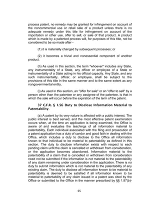 process patent, no remedy may be granted for infringement on account of
the noncommercial use or retail sale of a product unless there is no
adequate remedy under this title for infringement on account of the
importation or other use, offer to sell, or sale of that product. A product
which is made by a patented process will, for purposes of this title, not be
considered to be so made after -

       (1) it is materially changed by subsequent processes; or

      (2) it becomes a trivial and nonessential component of another
product.

       (h) As used in this section, the term "whoever" includes any State,
any instrumentality of a State, any officer or employee of a State or
instrumentality of a State acting in his official capacity. Any State, and any
such instrumentality, officer, or employee, shall be subject to the
provisions of this title in the same manner and to the same extent as any
nongovernmental entity.

       (i) As used in this section, an "offer for sale" or an "offer to sell" by a
person other than the patentee or any assignee of the patentee, is that in
which the sale will occur before the expiration of the term of the patent.

     37 C.F.R. § 1.56 Duty to Disclose Information Material to
Patentability.

       (a) A patent by its very nature is affected with a public interest. The
public interest is best served, and the most effective patent examination
occurs when, at the time an application is being examined, the Office is
aware of and evaluates the teachings of all information material to
patentability. Each individual associated with the filing and prosecution of
a patent application has a duty of candor and good faith in dealing with the
Office, which includes a duty to disclose to the Office all information
known to that individual to be material to patentability as defined in this
section. The duty to disclose information exists with respect to each
pending claim until the claim is cancelled or withdrawn from consideration,
or the application becomes abandoned. Information material to the
patentability of a claim that is cancelled or withdrawn from consideration
need not be submitted if the information is not material to the patentability
of any claim remaining under consideration in the application. There is no
duty to submit information which is not material to the patentability of any
existing claim. The duty to disclose all information known to be material to
patentability is deemed to be satisfied if all information known to be
material to patentability of any claim issued in a patent was cited by the
Office or submitted to the Office in the manner prescribed by §§ 1.97(b)-


                                       65	
  
 